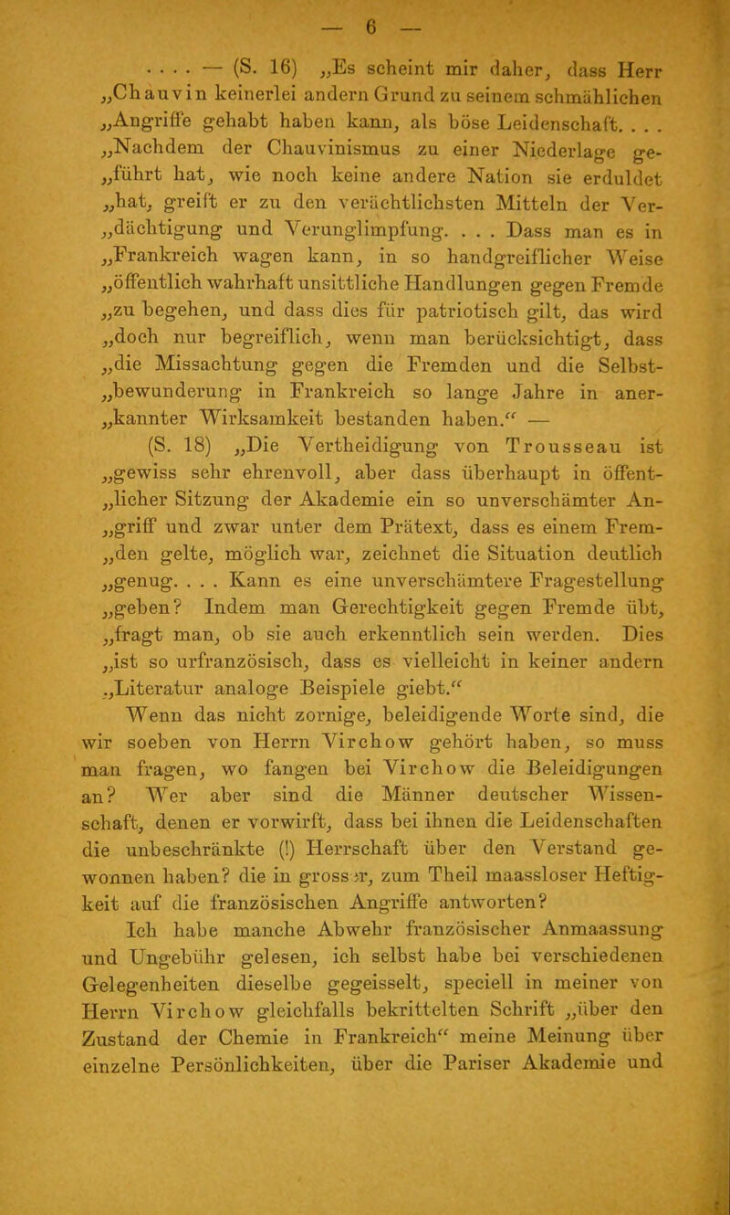 .... — (S. 16) „Es scheint mir daher, dass Herr „Chauvin keinerlei andern Grund zu seinem schmählichen „Angriffe gehabt haben kann, als böse Leidenschaft. . . . „Nachdem der Chauvinismus zu einer Niederlage ge- führt hat, wie noch keine andere Nation sie erduldet „hat, greift er zu den verächtlichsten Mitteln der Ver- dächtigung und Verunglimpfung. . . . Dass man es in „Frankreich wagen kann, in so handgreiflicher Weise „öffentlich wahrhaft unsittliche Handlungen gegen Fremde „zu begehen, und dass dies für patriotisch gilt, das wird „doch nur begreiflich, wenn man berücksichtigt, dass „die Missachtung gegen die Fremden und die Selbst- Bewunderung in Frankreich so lange Jahre in aner- kannter Wirksamkeit bestanden haben. — (S. 18) „Die Verteidigung von Trousseau ist „gewiss sehr ehrenvoll, aber dass überhaupt in offent- „licher Sitzung der Akademie ein so unverschämter An- „griff und zwar unter dem Prätext, dass es einem Frem- „den gelte, möglich war, zeichnet die Situation deutlich „genug. . . . Kann es eine unverschämtere Fragestellung „geben? Indem man Gerechtigkeit gegen Fremde übt, „fragt man, ob sie auch erkenntlich sein werden. Dies „ist so urfranzösisch, dass es vielleicht in keiner andern „Literatur analoge Beispiele giebt. Wenn das nicht zornige, beleidigende Worte sind, die wir soeben von Herrn Virchow gehört haben, so rnuss man fragen, wo fangen bei Virchow die Beleidigungen an? Wer aber sind die Männer deutscher Wissen- schaft, denen er vorwirft, dass bei ihnen die Leidenschaften die unbeschränkte (!) Herrschaft über den Verstand ge- wonnen haben? die in grosser, zum Theil maassloser Heftig- keit auf die französischen Angriffe antworten? Ich habe manche Abwehr französischer Anmaassung und Ungebühr gelesen, ich selbst habe bei verschiedenen Gelegenheiten dieselbe gegeisselt, speciell in meiner von Herrn Virchow gleichfalls bekrittelten Schrift „über den Zustand der Chemie in Frankreich meine Meinung über einzelne Persönlichkeiten, über die Pariser Akademie und