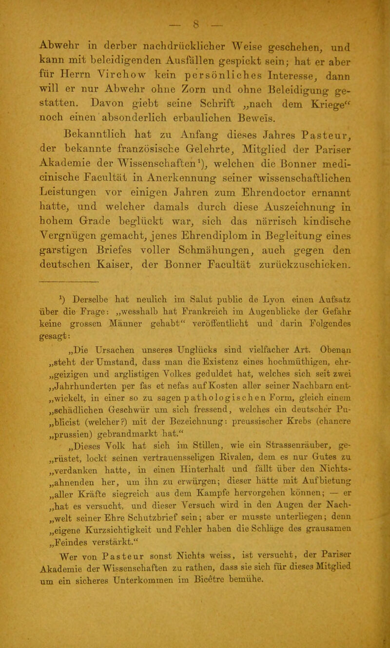 Abwehr in derber nachdrücklicher Weise geschehen, und kann mit beleidigenden Ausfällen gespickt sein; hat er aber für Herrn Virchow kein persönliches Interesse, dann will er nur Abwehr ohne Zorn und ohne Beleidigung ge- statten. Davon giebt seine Schrift „nach dem Kriege noch einen absonderlich erbaulichen Beweis. Bekanntlich hat zu Anfang dieses Jahres Pasteur, der bekannte französische Gelehrte, Mitglied der Pariser Akademie der Wissenschaften1), welchen die Bonner medi- cinische Facultät in Anerkennung seiner wissenschaftlichen Leistungen vor einigen Jahren zum Ehrendoctor ernannt hatte, und welcher damals durch diese Auszeichnung in hohem Grade beglückt war, sich das närrisch kindische Vergnügen gemacht, jenes Ehrendiplom in Begleitung eines garstigen Briefes voller Schmähungen, auch gegen den deutschen Kaiser, der Bonner Facultät zurückzuschicken. *) Derselbe hat neulieb, im Salut public de Lyon einen Aufsatz über die Frage: „wesshalb bat Frankreich im Augenblicke der Gefahr keine grossen Männer gehabt veröffentlicht und darin Folgendes gesagt: „Die Ursachen unseres Unglücks sind vielfacher Art. Obenan „steht der Umstand, dass man die Existenz eines hochmüthigen, ehr- geizigen und arglistigen Volkes geduldet hat, welches sich seit zwei „Jahrhunderten per fas et nefas auf Kosten aller seiner Nachbarn ent- wickelt, in einer so zu sagen pathologischen Form, gleich einem „schädlichen Geschwür um sich fressend, welches ein deutscher Pu- „blicist (welcher?) mit der Bezeichnung: preussischer Krebs (chancre „prussien) gebrandmarkt hat. „Dieses Volk hat sich im Stillen, wie ein Strassenräuber, ge- „rüstet, lockt seinen vertrauensseligen Rivalen, dem es nur Gutes zu „verdanken hatte, in einen Hinterhalt und fällt über den Nichts - „ahnenden her, um ihn zu erwürgen; dieser hätte mit Aufbietung „aller Kräfte siegreich aus dem Kampfe hervorgehen können; — er „hat es versucht, und dieser Versuch wird in den Augen der Nach- welt seiner Ehre Schutzbrief sein; aber er musste unterliegen; denn „eigene Kurzsichtigkeit und Fehler haben die Schläge des grausamen „Feindes verstärkt. Wer von Pasteur sonst Nichts weiss, ist versucht, der Pariser Akademie der Wissenschaften zu rathen, dass sie sich für dieses Mitglied um ein sicheres Unterkommen im Bicßtre bemühe.