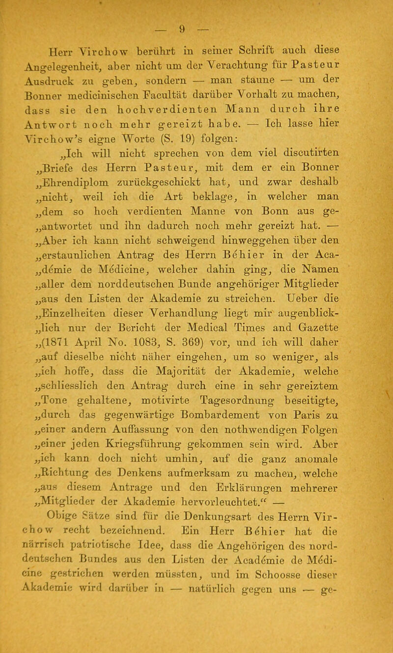 Herr Yirchow berührt in seiner Schrift auch diese Angelegenheit, aber nicht um der Verachtung für Pasteur Ausdruck zu geben, sondern — man staune — um der Bonner medicinischen Facultät darüber Vorhalt zu machen, dass sie den hochverdienten Mann durch ihre Antwort noch mehr gereizt habe. — Ich lasse hier Virchow's eigne Worte (S. 19) folgen: „Ich will nicht sprechen von dem viel discutirten „Briefe des Herrn Pasteur, mit dem er ein Bonner „Ehrendiplom zurückgeschickt hat, und zwar deshalb „nicht, weil ich die Art beklage, in welcher man „dem so hoch verdienten Manne von Bonn aus ge- antwortet und ihn dadurch noch mehr gereizt hat. — „Aber ich kann nicht schweigend hinweggehen über den „erstaunlichen Antrag des Herrn Behier in der Aca- „demie de Medicine, welcher dahin ging, die Namen „aller dem norddeutschen Bunde angehöriger Mitglieder „aus den Listen der Akademie zu streichen. Ueber die „Einzelheiten dieser Verhandlung liegt mir augenblick- lich nur der Bericht der Medical Times and Gazette „(1871 April No. 1083, S. 369) vor, und ich will daher „auf dieselbe nicht näher eingehen, um so weniger, als „ich hoffe, dass die Majorität der Akademie, welche „schliesslich den Antrag durch eine in sehr gereiztem „Tone gehaltene, motivirte Tagesordnung beseitigte, „durch das gegenwärtige Bombardement von Paris zu „einer andern Auffassung von den nothwendigen Folgen „einer jeden Kriegsführung gekommen sein wird. Aber „ich kann doch nicht umhin, auf die ganz anomale „Richtung des Denkens aufmerksam zu machen, welche „aus diesem Antrage und den Erklärungen mehrerer „Mitglieder der Akademie hervorleuchtet. — Obige Sätze sind für die Denkungsart des Herrn Vir- chow recht bezeichnend. Ein Herr Be'hier hat die närrisch patriotische Idee, dass die Angehörigen des nord- deutschen Bundes aus den Listen der Academie de Medi- cine gestrichen werden müssten, und im Schoosse dieser Akademie wird darüber in — natürlich gegen uns — ge-