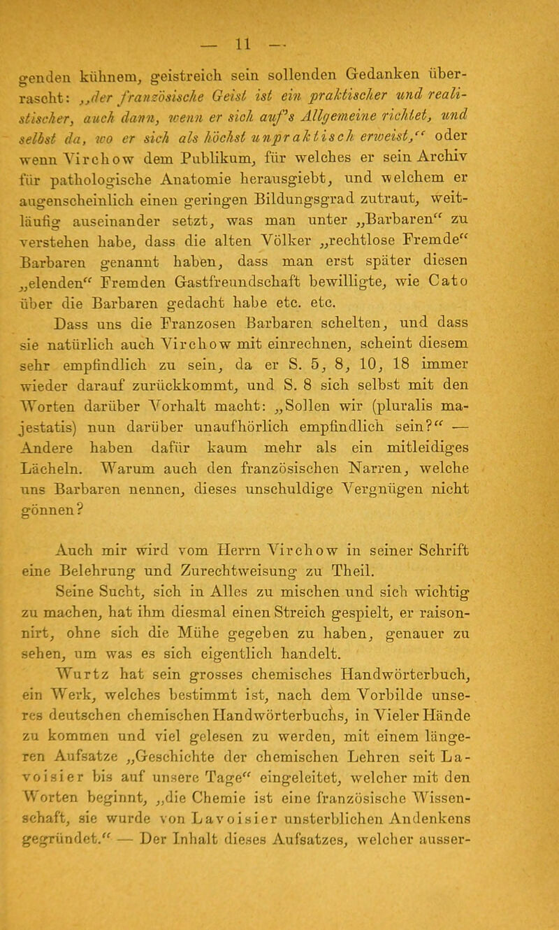 genden kühnem, geistreich sein sollenden Gedanken über- rascht: „der französische Geist ist ein praktischer und reali- stischer, auch dann, wenn er sich auf's Allgemeine richtet, zcnd selbst da, wo er sich als höchst unpraktisch erweist/' oder wenn Virchow dem Publikum, für welches er sein Archiv für pathologische Anatomie herausgiebt, und welchem er augenscheinlich einen geringen Bildungsgrad zutraut, weit- läufig auseinander setzt, was man unter „Barbaren zu verstehen habe, dass die alten Völker „rechtlose Fremde Barbaren genannt haben, dass man erst später diesen „elenden Fremden Gastfreundschaft bewilligte, wie Cato über die Barbaren gedacht habe etc. etc. Dass uns die Franzosen Barbaren schelten, und dass sie natürlich auch Virchow mit einrechnen, scheint diesem sehr empfindlich zu sein, da er S. 5, 8, 10, 18 immer wieder darauf zurückkommt, und S. 8 sich selbst mit den Worten darüber Vorhalt macht: „Sollen wir (pluralis ma- jestatis) nun darüber unaufhörlich empfindlich sein? ■— Andere haben dafür kaum mehr als ein mitleidiges Lächeln. Warum auch den französischen Narren, welche uns Barbaren nennen, dieses unschuldige Vergnügen nicht gönnen? Auch mir wird vom Herrn Virchow in seiner Schrift eine Belehrung und Zurechtweisung zu Theil. Seine Sucht, sich in Alles zu mischen und sich wichtig zu machen, hat ihm diesmal einen Streich gespielt, er raison- nirt, ohne sich die Mühe gegeben zu haben, genauer zu sehen, um was es sich eigentlich handelt. Wurtz hat sein grosses chemisches Handwörterbuch, ein Werk, welches bestimmt ist, nach dem Vorbilde unse- res deutschen chemischen Handwörterbuchs, in Vieler Hände zu kommen und viel gelesen zu werden, mit einem länge- ren Aufsatze „Geschichte der chemischen Lehren seit La- voisier bis auf unsere Tage eingeleitet, welcher mit den Worten beginnt, „die Chemie ist eine französische Wissen- schaft, sie wurde von Lavoisicr unsterblichen Andenkens gegründet. — Der Inhalt dieses Aufsatzes, welcher ausser-