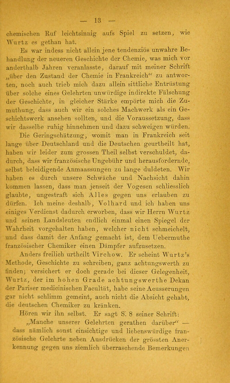 chemischen Ruf leichtsinnig- aufs Spiel zu setzen, wie Wurtz es gethan hat. , Es war indess nicht allein jene tendenziös unwahre Be- handlung der neueren Geschichte der Chemie, was mich vor anderthalb Jahren veranlasste, darauf mit meiner Schrift „über den Zustand der Chemie in Frankreich zu antwor- ten, noch auch trieb mich dazu allein sittliche Entrüstung über solche eines Gelehrten unwürdige indirekte Fälschung der Geschichte, in gleicher Stärke empörte mich die Zu- muthung, dass auch wir ein solches Machwerk als ein Ge- schichtswerk ansehen sollten, und die Voraussetzung, dass wir dasselbe ruhig hinnehmen und dazu schweigen würden. Die Geringschätzung, womit man in Frankreich seit lange über Deutschland und die Deutschen geurtheilt hat, haben wir leider zum grossen Theil selbst verschuldet, da- durch, dass wir französische Ungebühr und herausfordernde, selbst beleidigende Anmaassungen zu lange duldeten. Wir haben es durch unsere Schwäche und Nachsicht dahin kommen lassen, dass man jenseit der Vogesen schliesslich glaubte, ungestraft sich Alles gegen uns erlauben zu dürfen. Ich meine deshalb, Volhard und ich haben uns einiges Verdienst dadurch erworben, dass wir Herrn Wurtz und seinen Landsleuten endlich einmal einen Spiegel der Wahrheit vorgehalten haben, welcher nicht schmeichelt, und dass damit der Anfang gemacht ist, dem Uebermuthe französischer Chemiker einen Dämpfer aufzusetzen. Anders freilich urtheilt Virchow. Er scheint Wurtz's Methode, Geschichte zu schreiben, ganz achtungswerth zu finden; versichert er doch gerade bei dieser Gelegenheit, Wurtz, der im hohen Grade achtungswerthe Dekan der Pariser medicinischen Facultät, habe seine Aeusserungen gar nicht schlimm gemeint, auch nicht die Absicht gehabt, die deutschen Chemiker zu kränken. Hören wir ihn selbst. Er sagt g; 8 seiner Schrift: „Manche unserer Gelehrten gerathen darüber — dass nämlich sonst einsichtige und liebenswürdige fran- zösische Gelehrte neben Ausdrücken der grössten Aner- kennung gegen uns ziemlich überraschende Bemerkungen