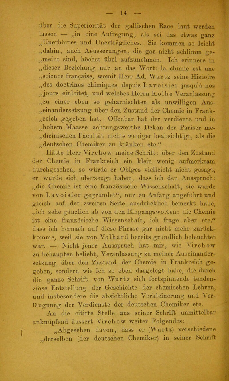 über die Superiorität der gallischen Race laut werden lassen — „in eine Aufregung, als sei das etwas ganz „Unerhörtes und Unerträgliches. Sie kommen so leicht „dahin, auch Aeusserungen, die gar nicht schlimm ge- meint sind, höchst übel aufzunehmen. Ich erinnere in „dieser Beziehung nur an das Wort: la chimie est une „science francaise, womit Herr Ad. Wurtz seine Histoire „des doctrines chimiques depuis Lavoisier jusquä nos „jours einleitet, und welches Herrn Kolbe Veranlassung „zu einer eben so geharnischten als unwilligen Aus- einandersetzung über den Zustand der Chemie in Frank- reich gegeben hat. Offenbar hat der verdiente und in „hohem Maasse achtungswerthe Dekan der Pariser me- „dicinischen Facultät nichts weniger beabsichtigt, als die „deutschen Chemiker zu kränken etc. Hätte Herr Virchow meine Schrift: über den Zustand der Chemie in Frankreich ein klein wenig aufmerksam durchgesehen, so würde er Obiges vielleicht nicht gesagt, er würde sich überzeugt haben, dass ich den Ausspruch: „die Chemie ist eine französische Wissenschaft, sie wurde von Lavoisier gegründet, nur zu Anfang angeführt und gleich auf der zweiten Seite ausdrücklich bemerkt habe, „ich sehe gänzlich ab von den Eingangsworten: die Chemie ist eine französische Wissenschaft, ich frage aber etc. dass ich hernach auf diese Phrase gar nicht mehr zurück- komme, weil sie von Volhard bereits gründlieh beleuchtet war. — Nicht jener Ausspruch hat mir, wie Virchow zu behaupten beliebt, Veranlassung zu meiner Auseinander- setzung über den Zustand der Chemie in Frankreich ge- geben, sondern wie ich so eben dargelegt habe, die durch die ganze Schrift von Wurtz sich fortspinnende tenden- ziöse Entstellung der Geschichte der chemischen Lehren, und insbesondere die absichtliche Verkleinerung und Ver- leugnung der Verdienste der deutschen Chemiker etc. An die citirte Stelle aus seiner Schrift unmittelbar anknüpfend äussert Virchow weiter Folgendes: „Abgesehen davon, dass er (Wurtz) verschiedene „derselben (der deutschen Chemiker) in seiner Schrift