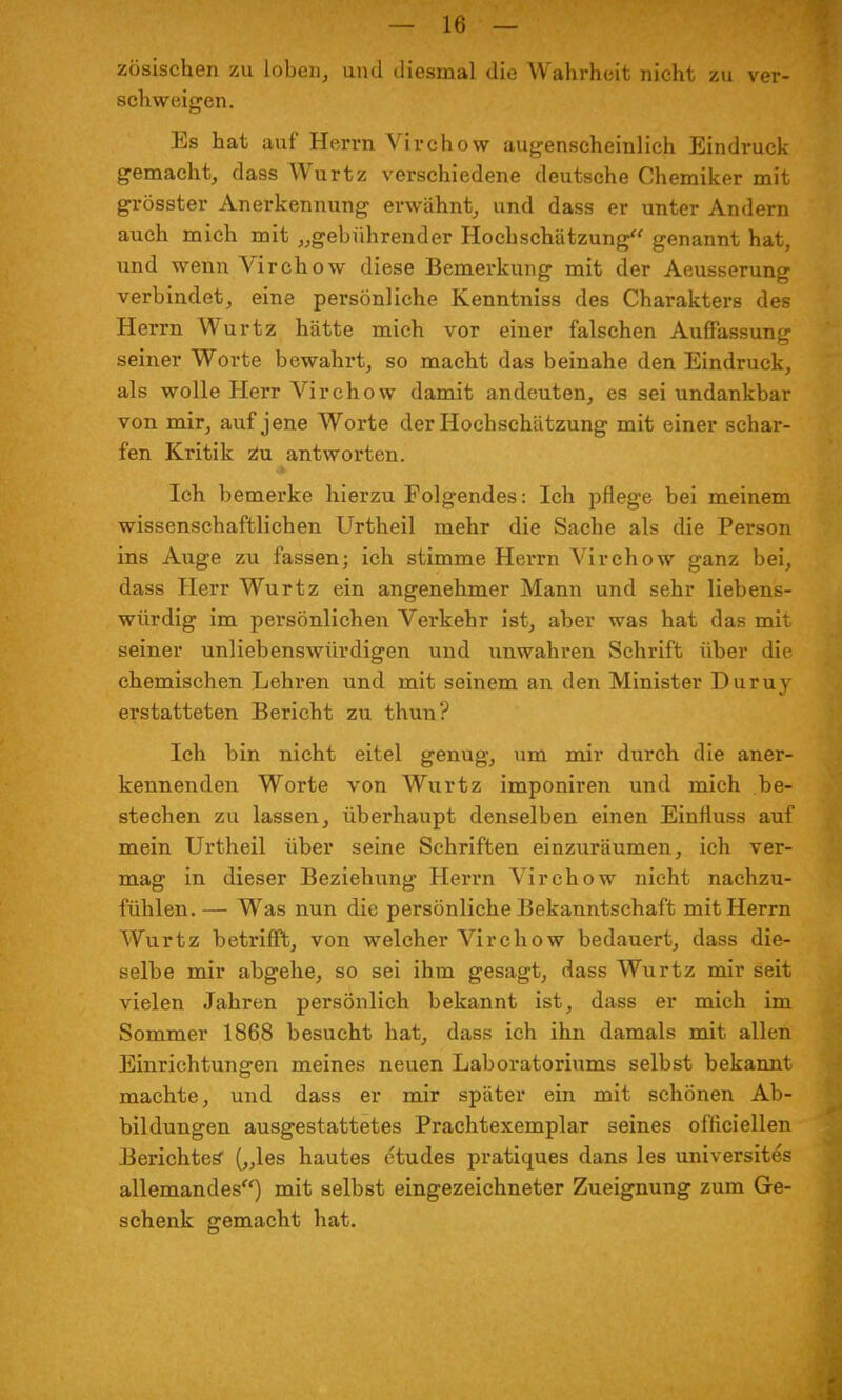 zösischen zu loben, und diesmal die Wahrheit nicht zu ver- schweigen. Es hat auf Herrn Virchow augenscheinlich Eindruck gemacht, dass Wurtz verschiedene deutsche Chemiker mit grösster Anerkennung erwähnt, und dass er unter Andern auch mich mit „gebührender Hoch Schätzung genannt hat, und wenn Virchow diese Bemerkung mit der Aeusserung verbindet, eine persönliche Kenntniss des Charakters des Herrn Wurtz hätte mich vor einer falschen Auffassung seiner Worte bewahrt, so macht das beinahe den Eindruck, als wolle Herr Virchow damit andeuten, es sei undankbar von mir, auf jene Worte der Hochschätzung mit einer schar- fen Kritik Zu antworten. Ich bemerke hierzu Folgendes: Ich pflege bei meinem wissenschaftlichen Urtheil mehr die Sache als die Person ins Auge zu fassen; ich stimme Herrn Virchow ganz bei, dass Herr Wurtz ein angenehmer Mann und sehr liebens- würdig im persönlichen Verkehr ist, aber was hat das mit seiner unliebenswürdigen und unwahren Schrift über die chemischen Lehren und mit seinem an den Minister Duruy erstatteten Bericht zu thun? Ich bin nicht eitel genug, um mir durch die aner- kennenden Worte von Wurtz imponiren und mich be- stechen zu lassen, überhaupt denselben einen Einfluss auf mein Urtheil über seine Schriften einzuräumen, ich ver- mag in dieser Beziehung Herrn Virchow nicht nachzu- fühlen. — Was nun die persönliche Bekanntschaft mit Herrn Wurtz betrifft, von welcher Virchow bedauert, dass die- selbe mir abgehe, so sei ihm gesagt, dass Wurtz mir seit vielen Jahren persönlich bekannt ist, dass er mich im Sommer 1868 besucht hat, dass ich ihn damals mit allen Einrichtungen meines neuen Laboratoriums selbst bekannt machte, und dass er mir später ein mit schönen Ab- bildungen ausgestattetes Prachtexemplar seines officiellen Berichtes („les hautes etudes pratiques dans les universite's allemandes) mit selbst eingezeichneter Zueignung zum Ge- schenk gemacht hat.