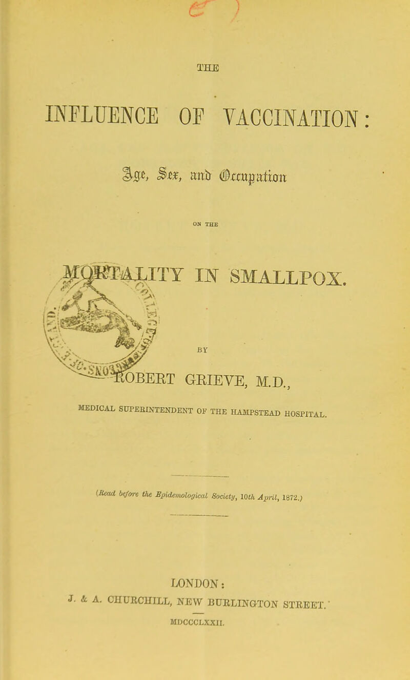 THE INFLUENCE OF VACCINATION ON TH£ ^^!«F4|;ITT IN SMALLPOX. BY ^^^^■^OBEKT GEIEVE, M.D., MEDICAL SUPEBINTENDENT OF THE HAMPSTEAD HOSPITAL. (JUaa btfore the BjndenwlogUal Society, lOth April, iBTl.) LONDON: A. CHUKCHILL, NEW BURLINGTON STEEET.' MDCCCLXXII.