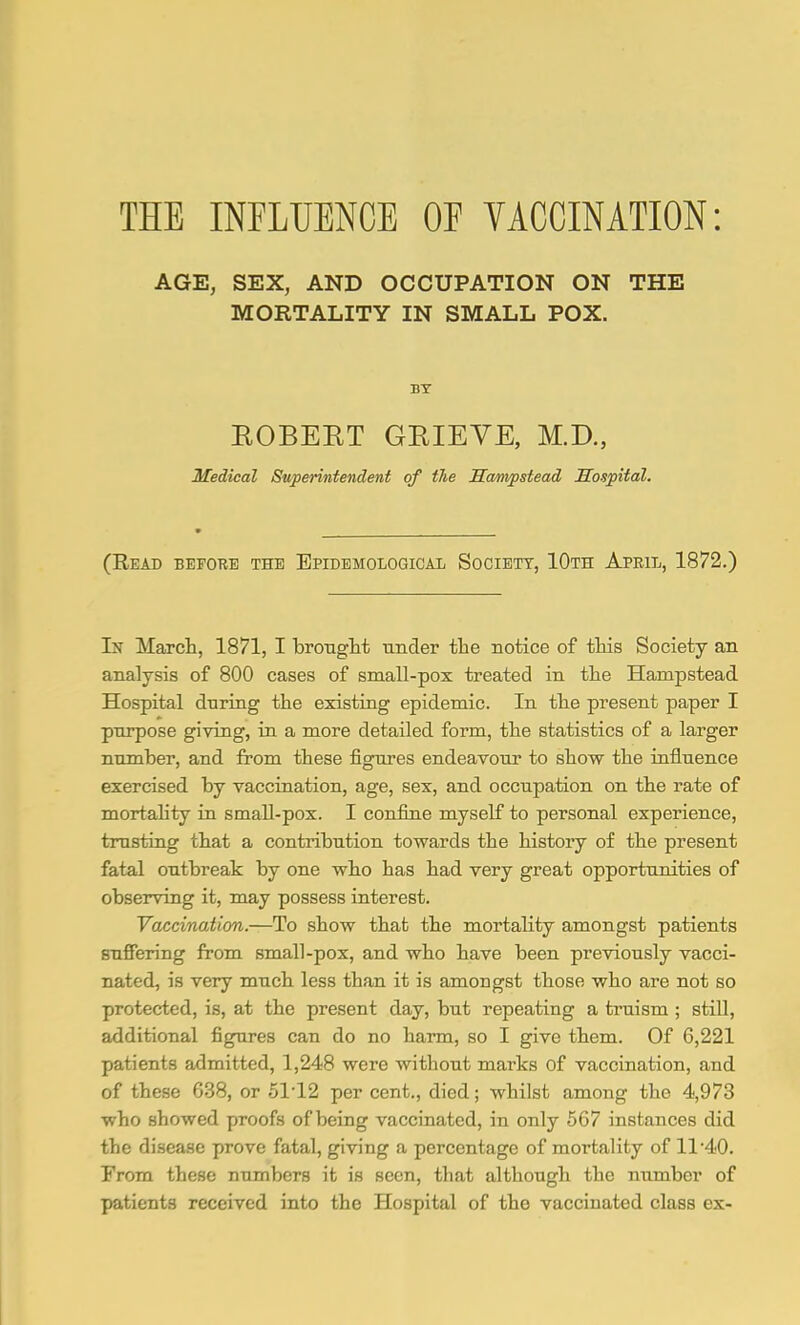 THE INFLUENCE OF VACCINATION: AGE, SEX, AND OCCUPATION ON THE MORTALITY IN SMALL POX. BY EOBEET GRIEVE, M.D., Medical Superintendent of tlie Hampstead Hospital. (Read before the Epidemological Society, 10th Apeil, 1872.) In March, 1871, 1 brotiglit under the Botice of tMs Society an analysis of 800 cases of small-pox treated in the Hampstead Hospital dnring the existing epidemic. In the present paper I purpose giving, in a more detailed form, the statistics of a larger number, and from these figures endeavour to show the influence exercised by vaccination, age, sex, and occupation on the rate of mortahty in small-pox. I confine myself to personal experience, trusting that a contribution towards the history of the present fatal outbreak by one who has had very great opportunities of observing it, may possess interest. Vaccination.—To show that the mortality amongst patients suffering from small-pox, and who have been previously vacci- nated, is very much less than it is amongst those who are not so protected, is, at the present day, but repeating a truism ; stiU, additional figures can do no harm, so I give them. Of 6,221 patients admitted, 1,248 were without marks of vaccination, and of these 638, or 5112 per cent., died; whilst among the 4,973 who showed proofs of being vaccinated, in only 567 instances did the disease prove fatal, giving a percentage of mortality of 11'40. From these numbers it is seen, that although the number of patients received into the Hospital of the vaccinated class ex-