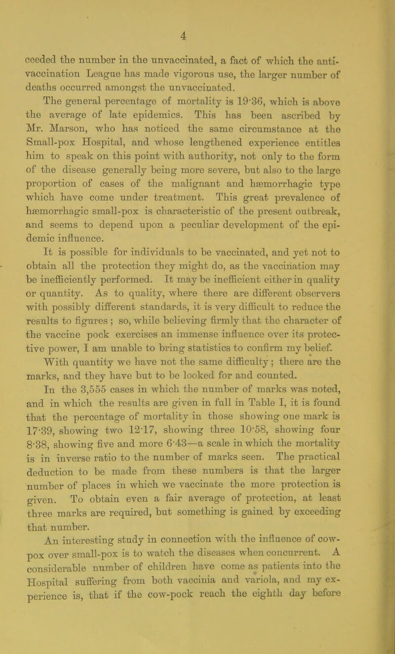 cooded the number in the unvaccinated, a fact of which the anti- vaccination League has made vigorous use, the larger number of deaths occurred amongst the unvaccinated. The general percentage of mortality is 19'36, which is above the average of late epidemics. This has been ascribed by Mr. Marson, who has noticed the same circumstance at the Small-pox Hospital, and whose lengthened experience entitles him to speak on this point with authority, not only to the form of the disease generally being more severe, but also to the large proportion of cases of the malignant and haemorrhagic type which have come under treatment. This great prevalence of haemorrhagic small-pox is characteristic of the present outbreak, and seems to depend upon a peculiar development of the epi- demic influence. It is possible for individuals to be vaccinated, and yet not to obtain all the protection they might do, as the vaccination may be inefficiently performed. It may be inefficient either in quality or quantity. As to quality, where there are different observers with possibly different standards, it is very difficult to reduce the results to figures ; so, while believing firmly that the character of the vaccine pock exercises an immense influence over its protec- tive power, I am unable to bring statistics to confirm my belief. With quantity we have not the same difficulty; there are the marks, and they have but to be looked for and counted. In the 3,655 cases in which the number of marks was noted, and in which the results are given in full iu Table I, it is found that the percentage of mortality in those showing one mark is 17-39, showing two 12-17, showing three 10-58, showing four 8-38, showing five and more 6-43—a scale in which the mortality is in inverse ratio to the number of marks seen. The practical deduction to be made from these numbers is that the larger number of places in which we vaccinate the more protection is given. To obtain even a fair average of protection, at least three marks are required, but something is gained by exceeding that number. An interesting study in connection with the influence of cow- pox over small-pox is to watch the diseases when concurrent. A considerable number of children have come as patients into the Hospital suffering from both vaccinia and variola, and my ex- perience is, that if the cow-pock reach the eighth day before