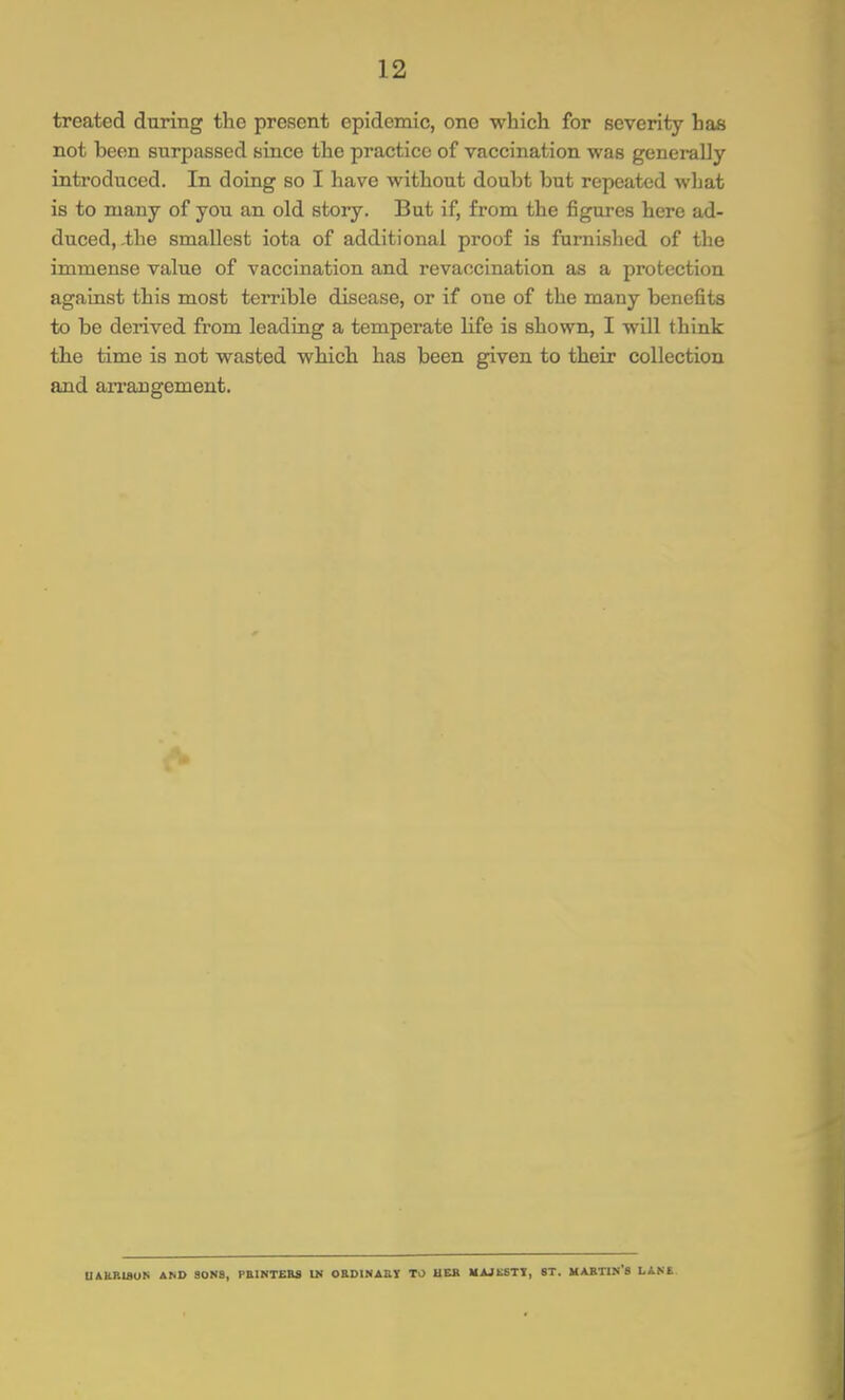 treated during the present epidemic, one which for severity has not been surpassed since the practice of vaccination was generally introduced. In doing so I have without doubt but repeated what is to many of you an old story. But if, from the figures here ad- duced, ihe smallest iota of additional proof is furnished of the immense value of vaccination and revaocination as a protection against this most terrible disease, or if one of the many benefits to be derived from leading a temperate life is shown, I will think the time is not wasted which has been given to their collection and arrangement. U&HB18UN AND SONS, PEINTEBS Ui OBDINABI TO HEB MAJKGTI, ST. MABTIN'S LANE