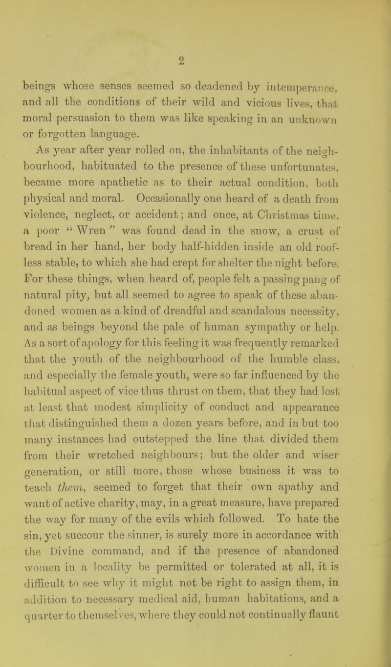 beings whose senses seemed so deadened by intemperance, and all the conditions of tlieir wild and vicious lives, that moral persuasion to them was like speaking in an unknown or forgotten language. As year after year rolled on, the inhabitants of the neigh- bourhood, habituated to the presence of these unfortunates, became more apathetic as to their actual condition, both physical and moral. Occasionally one heard of a death from violence, neglect, or accident; and once, at Christmas time, a poor  Wren  was found dead in tlie snow, a crust of bread in her hand, her body half-hidden inside an old roof- less stable, to which she had crept for shelter the night before. For these things, when heard of, people felt a passing pang of natural pity, but all seemed to agree to speak of these aban- doned women as a kind of dreadful and scandalous necessity, and as beings beyond the pale of human sympathy or help. As a sort of apology for this feeling it was frequently remarked that the youth of the neighbourhood of the humble class, and especially the female youth, were so far influenced by the habitual aspect of vice thus thrust on them, that they had lost at least that modest simplicity of conduct and appearance that distinguished them a dozen 3'ears before, and in but too many instances had outstepped the line that divided them from their wretched neighbours; but the older and wiser generation, or still more, those whose business it was to teach them, seemed to forget that their own apathy and want of active charity, may, in a great measure, have pi'epared the way for many of the evils which followed. To hate the sin, yet succour the sinner, is surely more in accordance with the Divine command, and if the presence of abandoned women in a locality be permitted or tolerated at all, it is difficult to see why it might not be right to assign them, in addition to necessary medical aid, human habitations, and a quarter to themselves, where they could not continually flaunt