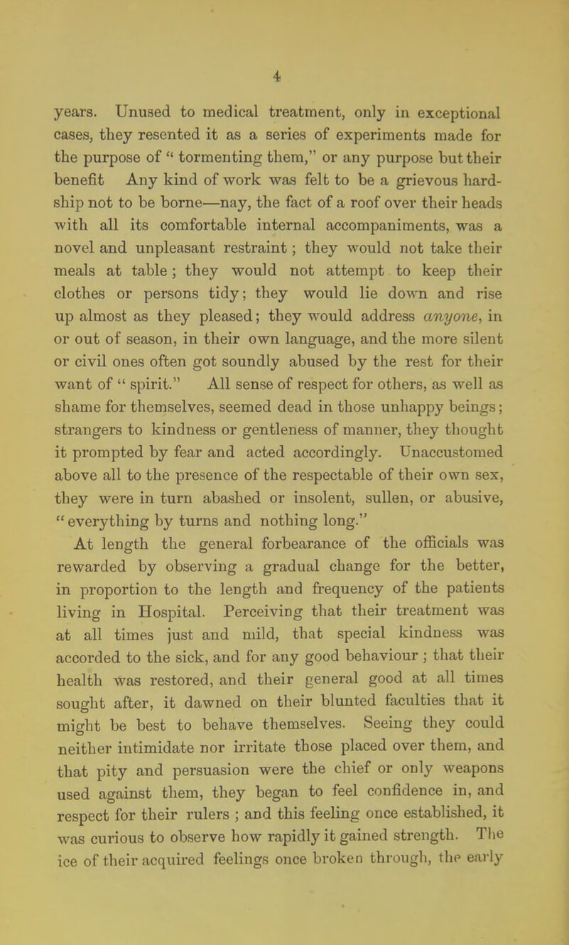 years. Unused to medical treatment, only in exceptional cases, they resented it as a series of experiments made for the purpose of  tormenting them, or any purpose but their benefit Any kind of work was felt to be a grievous hard- ship not to be borne—nay, the fact of a roof over their heads with all its comfortable internal accompaniments, was a novel and unpleasant restraint; they would not take their meals at table; they would not attempt to keep their clothes or persons tidy; they would lie down and rise up almost as they pleased; they would address anyone, in or out of season, in their own language, and the more silent or civil ones often got soundly abused by the rest for their want of  spirit. All sense of respect for others, as well as shame for themselves, seemed dead in those unliappy beings; strangers to kindness or gentleness of manner, they thought it prompted by fear and acted accordingly. Unaccustomed above all to the presence of the respectable of their own sex, they were in turn abashed or insolent, sullen, or abusive, everything by turns and nothing long. At length the general forbearance of the officials was rewarded by observing a gradual change for the better, in proportion to the length and frequency of the patients living in Hospital. Perceiving that their treatment was at all times just and mild, that special kindness was accorded to the sick, and for any good behaviour ; that their health was restored, and their general good at all times sought after, it dawned on their blunted faculties that it might be best to behave themselves. Seeing they could neither intimidate nor irritate those placed over them, and that pity and persuasion were the chief or only weapons used against them, they began to feel confidence in, and respect for their rulers ; and this feeling once established, it was curious to observe how rapidly it gained strength. The ice of their acquired feelings once broken througli, tlie early