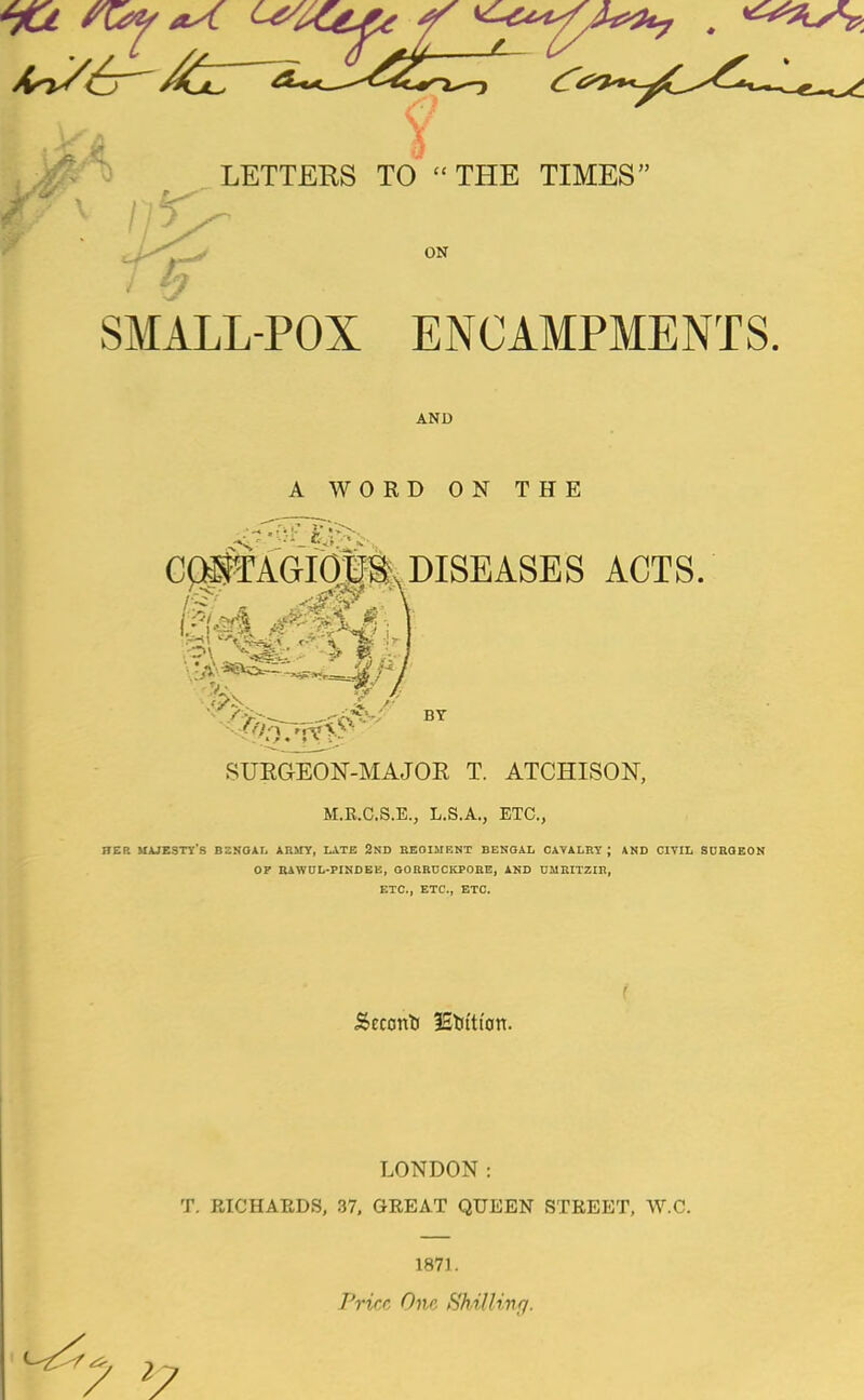 SMALL-POX ENCAMPMENTS. AND A WORD ON THE C$#AGIOUS\ DISEASES ACTS. v>v W 8 SUKGEON-MAJOR T. ATCHISON, M.R.C.S.E., L.S.A., ETC., !IEP. MAJESTY'S BSSOAI, ARMY, LATE 2ND REGIMENT BENGAL CAVALRY \ AND CIVIL SURGEON OF RAWUL-PINDEE, GORRECKPORE, AND UMRITZIR, ETC., ETC., ETC. Seconti IStfttt'on. LONDON: T. RICHARDS, 37, GREAT QUEEN STREET, W.C. 1871. Price One Shilling. 7 >7