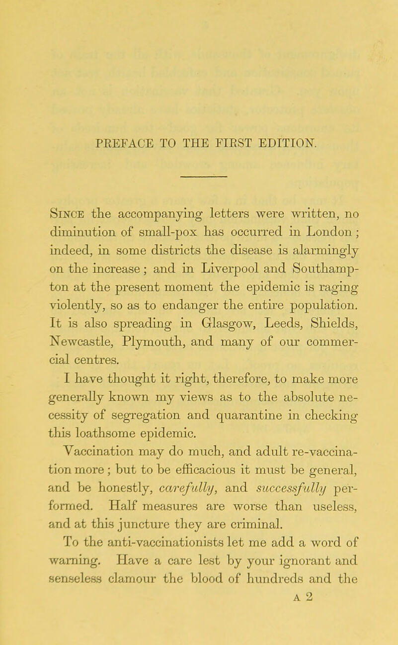 Since the accompanying letters were written, no diminution of small-pox has occurred in London; indeed, in some districts the disease is alarmingly on the increase; and in Liverpool and Southamp- ton at the present moment the epidemic is raging violently, so as to endanger the entire population. It is also spreading in Glasgow, Leeds, Shields, Newcastle, Plymouth, and many of our commer- cial centres. I have thought it right, therefore, to make more generally known my views as to the absolute ne- cessity of segregation and quarantine in checking this loathsome epidemic. Vaccination may do much, and adult re-vaccina- tion more ; but to be efficacious it must be general, and be honestly, carefully, and successfully per- formed. Half measures are worse than useless, and at this juncture they are criminal. To the anti-vaccinationists let me add a word of warning. Have a care lest by your ignorant and senseless clamour the blood of hundreds and the