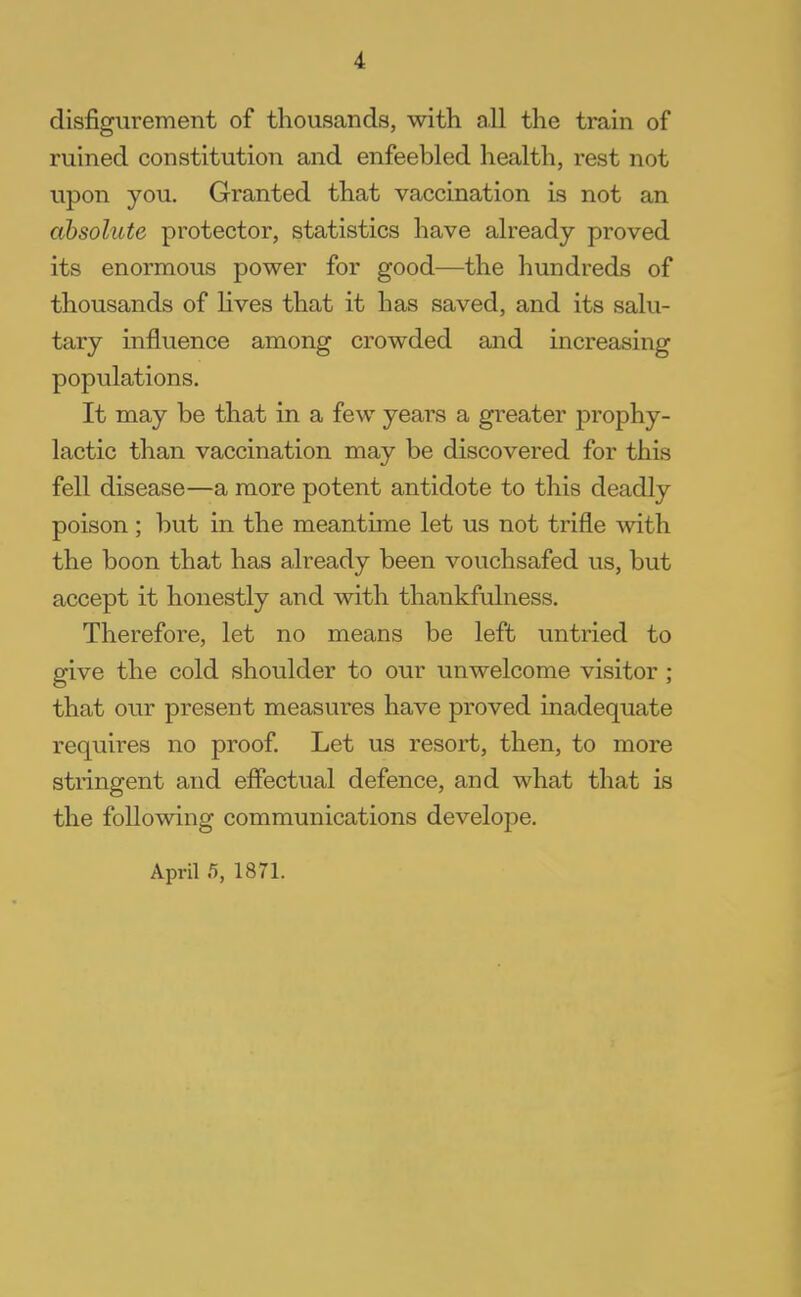 disfigurement of thousands, with all the train of ruined constitution and enfeebled health, rest not upon you. Granted that vaccination is not an absolute protector, statistics have already proved its enormous power for good—the hundreds of thousands of lives that it has saved, and its salu- tary influence among crowded and increasing populations. It may be that in a few years a greater prophy- lactic than vaccination may be discovered for this fell disease—a more potent antidote to this deadly poison ; but in the meantime let us not trifle with the boon that has already been vouchsafed us, but accept it honestly and with thankfulness. Therefore, let no means be left untried to give the cold shoulder to our unwelcome visitor ; that our present measures have proved inadequate requires no proof. Let us resort, then, to more stringent and effectual defence, and what that is the following communications develope. April .5, 1871.