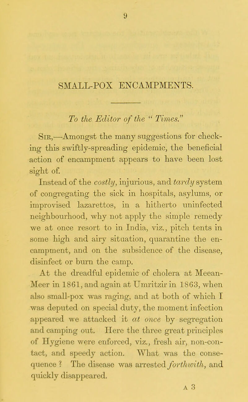 SMALL-POX ENCAMPMENTS. To the Editor of the  Times. Sir,—Amongst the many suggestions for check- ing this swiftly-spreading epidemic, the beneficial action of encampment appears to have been lost sight of. Instead of the costly, injurious, and tardy system of congregating the sick in hospitals, asylums, or improvised lazarettos, in a hitherto uninfected neighbourhood, why not apply the simple remedy we at once resort to in India, viz., pitch tents in some high and airy situation, quarantine the en- campment, and on the subsidence of the disease, disinfect or burn the camp. At the dreadful epidemic of cholera at Meean- Meer in 1861, and again at Umritzir in 1863, when also small-pox was raging, and at both of which I was deputed on special duty, the moment infection appeared we attacked it at once by segregation and camping out. Here the three great principles of Hygiene were enforced, viz., fresh air, non-con- tact, and speedy action. What was the conse- quence ? The disease was arrested forth with, and quickly disappeared.