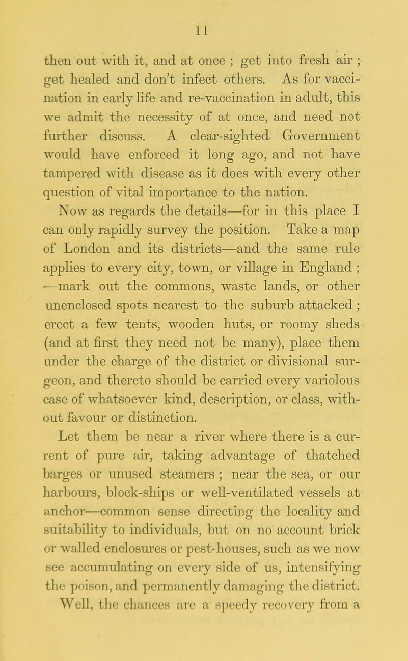 then out with it, and at once ; get into fresh air; get healed and don't infect others. As for vacci- nation in early life and re-vaccination in adult, this we admit the necessity of at once, and need not further discuss. A clear-sighted Government would have enforced it long ago, and not have tampered with disease as it does with every other question of vital importance to the nation. Now as regards the details—for in this place I can only rapidly survey the position. Take a map of London and its districts—and the same rule applies to every city, town, or village in England ; —mark out the commons, waste lands, or other unenclosed spots nearest to the suburb attacked; erect a few tents, wooden huts, or roomy sheds (and at first they need not be many), place them under the charge of the district or divisional sur- geon, and thereto should be carried every variolous case of whatsoever kind, description, or class, with- out favour or distinction. Let them be near a river where there is a cur- rent of pure air, taking advantage of thatched barges or unused steamers ; near the sea, or our harbours, block-ships or well-ventilated vessels at anchor—common sense directing the locality and suitability to individuals, but on no account brick or walled enclosures or pest-houses, such as we now see accumulating on every side of us, intensifying the poison, and permanently damaging the district. Well, the chances are a speedy recovery from a