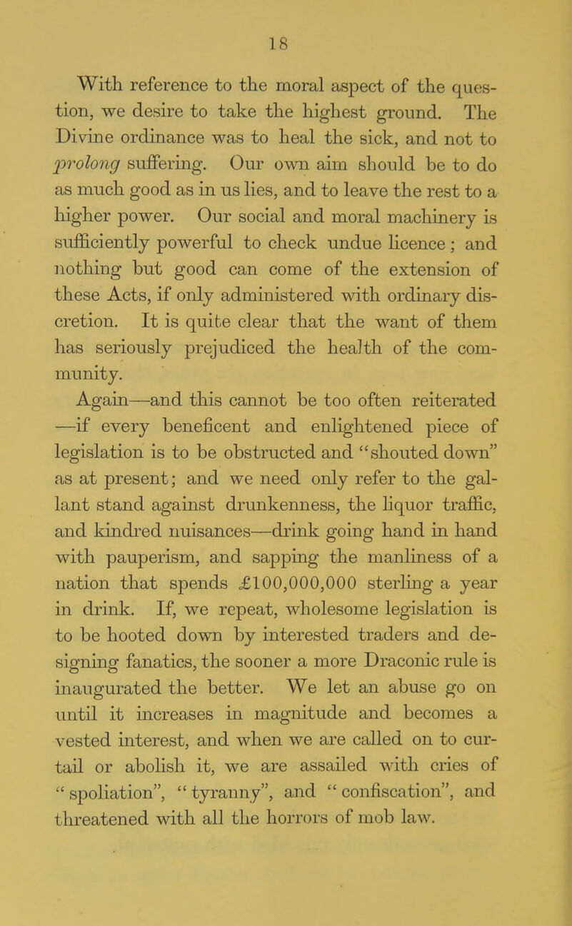 With reference to the moral aspect of the ques- tion, we desire to take the highest ground. The Divine ordinance was to heal the sick, and not to jyrolong suffering. Our own aim should be to do as much good as in us lies, and to leave the rest to a higher power. Our social and moral machinery is sufficiently powerful to check undue licence; and nothing but good can come of the extension of these Acts, if only administered with ordinary dis- cretion. It is quite clear that the want of them has seriously prejudiced the health of the com- munity. Again—and this cannot be too often reiterated —if every beneficent and enlightened piece of legislation is to be obstructed and shouted down as at present; and we need only refer to the gal- lant stand against drunkenness, the liquor traffic, and kindred nuisances—drink going hand in hand with pauperism, and sapping the manliness of a nation that spends £100,000,000 sterling a year in drink. If, we repeat, wholesome legislation is to be hooted down by interested traders and de- signing fanatics, the sooner a more Draconic rule is inaugurated the better. We let an abuse go on until it increases in magnitude and becomes a vested interest, and when we are called on to cur- tail or abolish it, we are assailed with cries of spoliation, tyranny, and confiscation, and threatened with all the horrors of mob law.