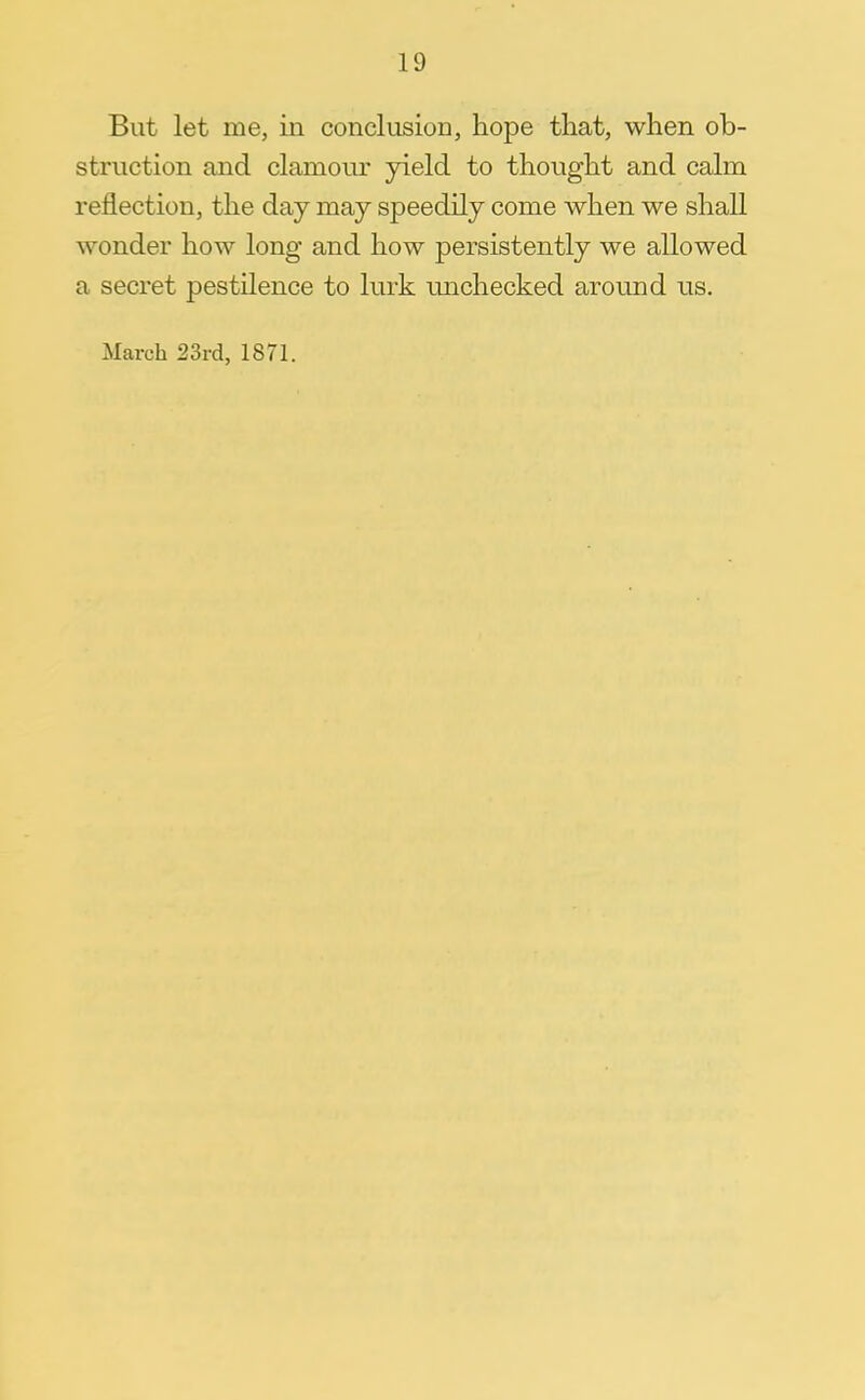 But let me, in conclusion, hope that, when ob- struction and clamour yield to thought and calm reflection, the day may speedily come when we shall wonder how long and how persistently we allowed a secret pestilence to lurk unchecked around us.