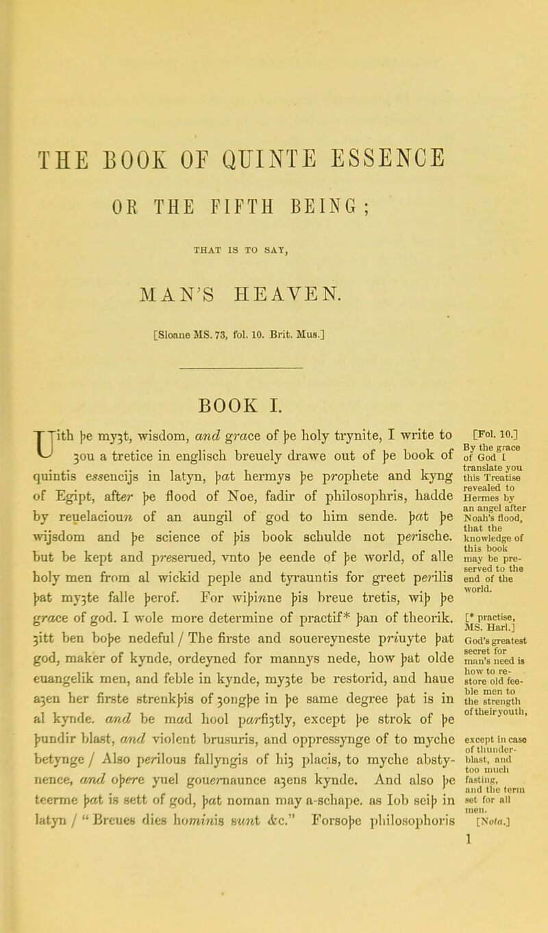 THE BOOK OF QUINTE ESSENCE OR THE FIFTH BEING ; THAT IS TO SAT, MAN'S HEAVEN. [Sloane MS. 73, fol. 10. Brit. Mus.] BOOK I. Uith \>e myjt, wisdom, and grace of ]>e holy trynite, I write to [PoI. lo.] 30U a tretice in englisch breuely drawe out of ]>e book of of God^r^^ quintis e5.?encijs in latyn, jjctt hermys J^e prophete and kyng this Treatise of Egipt, after ))e flood of Noe, fadir of philosophris, liadde Herraes by by reuelaciouM of an aungil of god to him sende. ]>at \>e Noah's flood, wijsdom and \>e science of pis book schulde not perische. knowledge of but be kept and presemed, vnto \>e eende of \>e world, of alle may be pre- holy men from al wickid peple and tyrauntis for gi'eet perilis end of the • . world. ]>&t my3te falle J)erof. For wifjinne ))is breue tretis, vrip jje grace of god. I wole more determine of practif * ban of theorik. [* practise, . ° . MS. Harl.] 3itt ben bojje nedeful / The firste and souereyneste priuyte \>a,t God's greatest god, maker of kynde, ordeyned for mannys nede, how )>at olde m.'in's need is euangelik men, and feble in kynde, my3te be restorid, and haue store'oid^ee- a3eu her firste strenkjjis of 30iig}je in ))e same degree ]>at is in tiie strength al kynde. and be mad hool pa?-fi3tly, except \>e strok of ])e jjundir blast, amd violent brusuris, and oppressynge of to myche except in case ; , , ., - , , . of tliunder- betynge / Also perilous fallyngis of hn placis, to myche absty- blast, and too unicli nence, atid o\>ere yuel gouemaunce a3ens kynde. And also J)e f»«^''j'j-'> ^ teerme J>at is sett of god, ]>at noman may a-schape. as lob sci\> in sot for nil latyn /  Brcues dies homtwis mnt <kc. Forsojjc jjliilosophoris [Nom.]