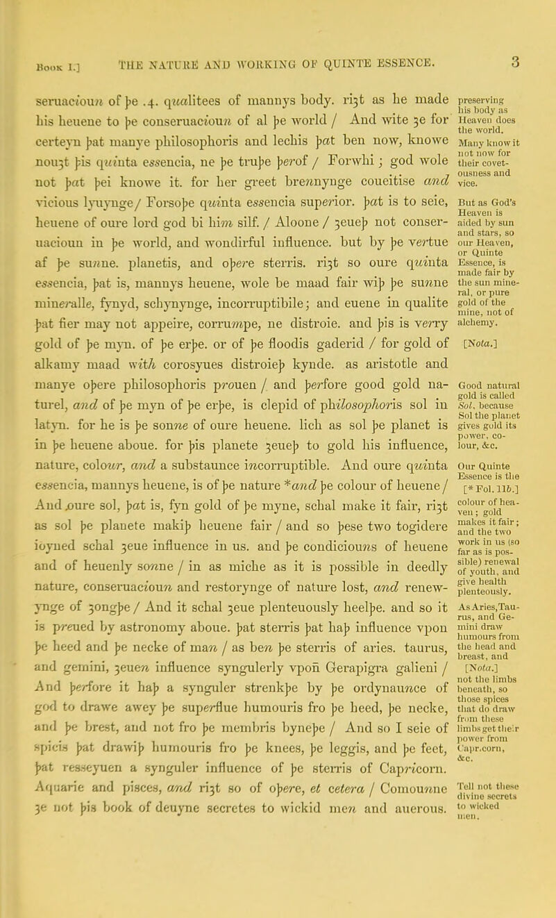 seniaetoim of ))e .4. qwalitees of mannys body, ri'^t as lie made preserving his lieueue to be conseruaciou/j of al be Avorld / And wite se for iieaven does ' , ' the world. certeyn )jat manye philosophoris and lecbis jjcit ben now, knowe Many know it nou3t ];is qt«'nta essencia, ne ])e tni])e jjerof / Forwhi; god wole their covet- . . „ , 1 -i- 7 ousness and not ]>at \>ei knows it. for her greet brewnynge coueitise ana vice, vicious lyuynge/ Forsojje qm'nta esseucia supe?'ior. ]>at is to seie, But as God's heuene of oure lord god bi hi??! silf. / Aloone / 3eueb not conser- aided by sun and stars, so uacioun in be world, and wondirful influence, but by ]>e ve^'tue our Heaven, , or Quinte af be su;me. planetis, and obe?'e sterris. ri^t so oure qwtnta Essence, is ' _ _ made fair by essencia, Jjat is, mannys heuene, wole be maad fair wi]> Jje sunne the sun mine- miuCT-alle, fynyd, schynynge, incorruptibile; and euene in qualite gold of tiie ^ ]>at fier may not appeire, corrumpe, ne distroie. and pis is verry alchemy, gold of J)e mjTi. of ]>e erjje. or of pe floodis gaderid / for gold of [Note.] alkamy maad with corosyues distroie]) kynde. as aristotle and manye ojjere philosojihoris prouen / and Jjerfore good gold na- Good natural • i'ii»i.7 7 - ^ • sold is called turel, ana of be myn of be erbe, is clepid of pmioso^moris sol in soi. because <•!• P I Ti • Sol the planet latyn. for he is be sonwe of oure heuene. lich as sol be planet is gives gold its power, co- m ]>e heuene aboue. for pis planete ^euep to gold his influence, lour, &c. nature, colour, and a substaunce iracorrujitible. And oure qmuta our Quinte . J, 7 1 r- 1 Essence is the essencia, mannys heuene, is oi Jse nature *and Jje colour of heuene / [« poi. ai6.] And jjure sol, pat is, fyn gold of p& myne, schal make it fair, ri3t vengoM as sol pe. planete maki]? heuene fair / and so ])ese two togidere ioyned schal ^eue influence in us. and Jjb condicioujzs of heuene ^° aVi pos! and of heuenly sowne / in as miche as it is possible in deedly ofyoutii,^aiu{ natui-e, conseraacioura and restorynge of nature lost, and renew- pienteousiy. jTige of 3ongbe / And it schal jeue plenteuously heelbe. and so it AsAries.Tau- •'J J.^J^ Qg. js m-eued by astronomy aboue. bat sterris bat hab influence vpon mini draw ' ' ' humours from be heed and be necke of maw / as hen be sterris of aries. taurus, f'e head and ' ... _ . . breast, and and gemini, 3eue7i influence syngulerly vpon Gerapigra galieni / [Nnid.] A nd peAovft it haj? a synguler strenkjje by pQ ordynauwce of beneath, so 1 , , n ^ • p 1 1 those spices gotl to urawe awey Jje supernue humouris iro pe heed, pe necke, that do draw 111 1 r 1-1 < » 1 from these and pe brest, and not iro pe membns bynebe / And so I seie of iimbs get their . . 1-1 • power from spicis )>at drawij) humouns fro pe knees, pe leggis, and pe feet, capr.com, p&i res-^eyuen a synguler influence of pe sten-is of Cap?-icorn. Aquarie and r)isce3, and riit so of obere, et cetera I Comou?ine °' ■> > • I divuie secrets 36 not bis book of deuyne secretes to wickid men and auerous. wicked ' moil makes it fair; and the two