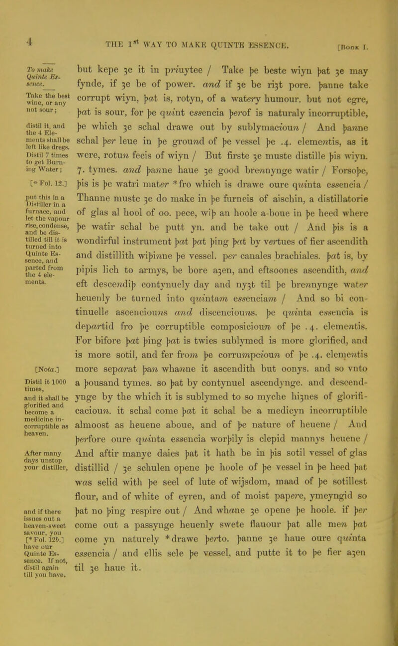 TlIK I»* WAY TO MAKE QUINTK ESSENCE. [Book I. To make Qiiinte Es- iftice. Take the best wine, or any not sour; distil it. and tlic 4 Ele- ments slinll be left like dregs. Distil 7 times to get Burn- ing Water; [» Fol. 12.] put this in a nistiller in a furnace, and let the vapour rise, condense, and be dis- tilled till it is turned into Quinte Es- sence, and parted from the 4 ele- ments. [No(a.] Distil it 1000 times, and it shall be glorifled and become a medicine in- corruptible as heaven. After many days unstop your distiller, and if there issues out a heaven-sweet savour, you [• Fol. 126.] have our Ciuinte Es- sence. If not, distil again till yon have. but kepe it in pjiuytee / Take ))e beste wiyu jjat may fynde, if 30 be of power, and if je be rijt pore. Jjanne take corrupt wiyn, ])at is, rotyn, of a watery humour, but not egre, \>at is sour, for ))e qwint essencia ]>erof is naturaly incorruptible, \>e which 36 schal drawe out by sublymacioun / And )jawne schal ]>er leue in ]>e ground of jje vessel j^e .4. elemeretis, as it were, rotxin fecis of wiyn / But firste je muste distille ]>\s wiyn. 7. tymes. and \>anne haue 3e good brewnynge watir / Forsojje, ))is is \>e watri mater *fro which is drawe oure qwinta essencia / Thanne muste 3e do make in j)e furneis of aischin, a distillatorie of glas al hool of 00. pece, wi)) an hoole a-boue in jje heed where ]>e watir schal be putt yn. and be take out / And j)is is a wondirful instrument ))«t \)at ))ing \>at by vertues of fier ascendith and distillith wi))iwue jje vessel, per cauales brachiales. \>at is, by pipis lich to armys, be bore a3en, and eftsoones ascendith, and eft desceradi]) contyuuely day and ny3t til jje brewnynge water heueiily be turned into quintam essenciaw / And so bi con- tinuelle ascenciouws and discenciou?is. ))e qmnta essencia is depftrtid fro \>e corruptible coraposicioun of ]>e .4. elementis. For bifore pat Jjing Jjat is twies subljTned is more glorified, and is more sotil, and fer fTO?^ pe corrumpcioun of ]>e .4. elementis more separat ]>an whanne it ascendith but oonys. and so vnto a jjousand tymes. so j)at by contynuel ascendynge. and descend- ynge by the which it is sublymed to so myche hi3nes of glorifi- caciouw. it schal come \>at it schal be a medicyn incorruptible almoost as heuene aboue, and of ])e nature of heuene / And ))e?fore oure qwiuta essencia worjjily is clepid mannys heuene / And aftir manye dales J)at it hath be in \>ia sotil vessel of glas distillid / 3e schulen opene )>e hoole of ]>e vessel in ]>e heed jiat was selid with ]>e seel of lute of wijsdom, maad of ye sotillest flour, and of white of eyren, and of moist papere, ymeyngid so ))at no ))ing respire out / And whane 3e opene pe hoole. if ]>er come out a passyuge heuenly swete flauour ]jat alle men jjat come yn naturely * drawe perto. )>anne 3e haue oure qw'nta e.'Jsencia / and ellis sele \te ves,sel, and putte it to \>e fier a5en til 3e haue it.