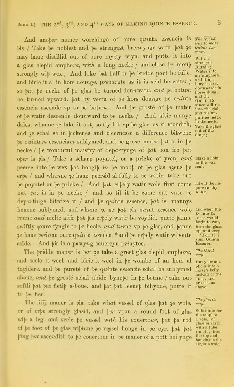 And anobe?' maner worchinfye of oure qmnta essencia is The second J)is / Take ))e noblest and ]>e streugest bre?inyDge watir \>at 36 Quinte ^ ^ Setter* may haue distillid out of pure my3ty wiyn. and putte it into p^j^ a glas clepid ampho?-a, wit/t a long necke / and close )>e mou]> ^fJJ.'^f^g* strongly wi)) wex ; And loke )>at half or ye jjridde pa?-t be fulle. ^n'J.^^p,*™;- and birie it al in hors dou?ige, prepcM-ate as it is seid hereafter / ^til-'y itneci< so )jat ))e necke of Jje glas be turned dou?iward, and ]>e botuwi horle-Xng,' be turned vpward. jjat by vertu of Jje hors douwge )>e qmnta ^{^1,^^ es- essencia ascende vp to ]>e botum. And J)e groste of Jje mater iX^hegiobe of \>e watir descende dou?iward to jse necke / And aftir manye purifies settle daies, whanne 36 take it out, softly lift vp Ipe glas as it stondith, Take'theguiss and 36 schal se in ]>ickenes and cleernesse a difference bitwene dung''* \>e qtiinta7?i essencia7?i sublymed, and ]>e grose mater ]>at is in ))e necke / ]>e wondirful maistry of departynge of ])cit oon fro ]>at o]>er is ]>is / Take a scharp poyntel, or a pricke of yren, and mii'^e a hole peei-se into \>e wex Jjat hongij) in |je mou)) of ]>e glas a3ens Jje seal, erjje / and whawne 3e haue peersid al fully to Jje watir. take out J)e poyntel or Jje pricke / And Jjat erjjcly watir wole first come p,'°gg*j^,y™' out Jjat is in Jje necke / and so til it be come out vnto ]>e wter, departimge bitwixe it / and jie qwinte essence, ]>at is, mannys heuene sublymed. and whaue 3e se hat bis qmnt essence wole and when the . . ' . . Quinte Es- rewne and melte aftir bat bis erbely watir be voydid. putte banne sence would ' > ' J 1 r begin to run, swiftly 30ure fyngir to be hoole, and tui-ne vp be glas, and banne turn the glass up, and keep 36 haue Jjeriwne oure qm'nte essence, *and ]je erjjely watir wijjoute ['Foi. 13.] aside. And ))is is a passywg souereyn priuytee. Essence. The jjridde maner is ]>at 3e take a greet glas clepid amphora, ™' and seele it weel. and birie it weel in jje wombe of an hors al Put vour am- togidere. and \>e purete of )>e qm'nte essencie schal be sublymed hors'e's'beiiy aboue, and ]>e groste schal abide bynejje in ]>e botme / take out duns, and ■ ■ proceed us softii j)«t \>at fletijj a-boue. and Jjat ]>at leeuej> bihynde, putte it above. to J)e fier. The .iiij. maner is ))is. take what vessel of glas jjat 30 wole, way.' or of erbe strongly glasid, and ber vpon a round foot of elas substitute for ' a 1 , , I o ti,g iiniphoia wib a leg. and seele be vessel wit/i his couertoztr, bat be rod a vessel of ' ' ' I r glass or earth, of |>e foot of Jje gla.s wijjiune jje vessel honge in ))e eyr. j)at \at r*iJ',',,gfroni )nng ]>at asce'/ulith to J)e couertour in \>e maner of a pott boilyngc i^';,^,',^')'},,^ air.intn which