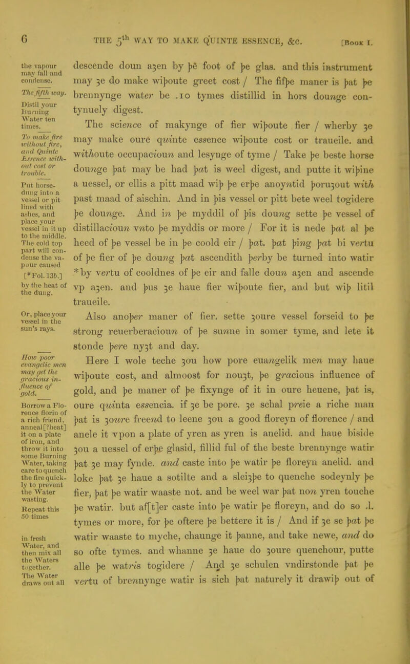 tiie vapour tlesccude douu a?en by bfi foot of be elaa. and this iBstrument nmy fall niicl j .1 i 10 comiense. may 36 do make wijjoute greet cost / The fift)e maner is ))at )>e Tio-n/th^way. breimynge water be .10 tymes distillid in hors dou?ige cou- Distil vour . it . iiii.ninK tyiiuely digest. times. The science of makynge of fier wijjoute fier / wherby 30 Jrithnu'iire Hiuke oure qmntc essence wi})oute cost or traucile. and 'f'slcMcl'with. wit/toute occupacioun and lesynge of tyme / Take J)e beste horse r'ouhie. doimge jjat may be had jjrtt is weel digest, and putte it wi))ine Put horse- & uessel, or ellis a pitt maad wij) ))e erjje anoywtid )joru30ut wi't/t ve«ei'o'r pit past maad of aischin. And in ))is vessel or pitt bete weel togidere lined witli i i • i ti r> • i ashes, and pc aou7ige. And 1??. )>e mj'ddil 01 ))is douwg sette be vessel of place vour ... , „ . . , vessel ill it up distiliaciouji v«to be myddis or more / ror it is nede bat al be to the middle. , , „ , , • , i • / • , • The cold top heed 01 ))e vessel be in jje coold eir / jjat. j)at ])mg )j(it bi vertu dense the va- of be fier of be dou?ig bat ascendith berby be turned into watir p>.urciui9od . [•foi.i36.] 'vej-tu of cooldnes of ])e eir and falle dou?i ajen and ascende the'dui'ig'°^ vp a3en. and ]>us 36 haue fier wijjoute fier, and but wij) litil traueile. vMS€i1n*tiie^ Also aao]>er maner of fier, sette 30ure vessel forseid to \>e sun's rays. gtrong reuerberaciouw of J)e suwne in somer tyme, and lete it stonde \>ere ny^t and day. cmmidu^iiien Here I wole teche 30U how pore euaregelik mcTi may haue ^oraciomin- wi))oute cost, and almoost for nou3t, \& gracious influence of ''goidT'^ gold) and ])e maner of ))e fixynge of it in oure heuene, ))at is. Borrow a Flo- oure qitiuta essencia. if 3e be pore. 3e schal preie a riche man a rich friend, bat IS 30M7'e frecwi to Iccnc 3011 a good floreyn of florence / and anneal[?lieat] . . i- i i i i • • i it on a plate auclc it vpon a plate oi yrcn as yrcu is anelid. and uaue bisule of iron, and , , i p i p i i i throw it into 30U a ucsscl of crbc glasid, nllid lul ot the beste brennynge watir some Burning . • « 1 • i i Water, taking bat 36 may fyiulc. and caste into ))e watir jje noreyn anehd. and care to quench ' ■' ., 1 1 • 1 i 1 the fire quick- loke bat 36 hauc a sotilte and a slei3]je to quenche sodeynly ))e ly to prevent ' the Water fier, bat be watir waaste not. and be weel war ))at won }Ten touche wa.stiiig. ' r r • n Repeat this ))e watir. but af[t]er caste into )je watir j)e floreyn, and do so .1. .•io times tymes or more, for J)e oftere ])e bettere it is / And if 3e se \at Jie ill fresh watir wjwiste to myche, chaunge it ))aune, and take newe, and do theifmix all SO oftc tymes. aud whanne 36 haue do 30ure quenchour, putte tngcthen alle ))e wat?-is togidere / An,d 3e schulen vndirstonde jjat ))e drawTo!* all vei-tu of breJinyugc watir is sich ])at naturely it drawi)) out of