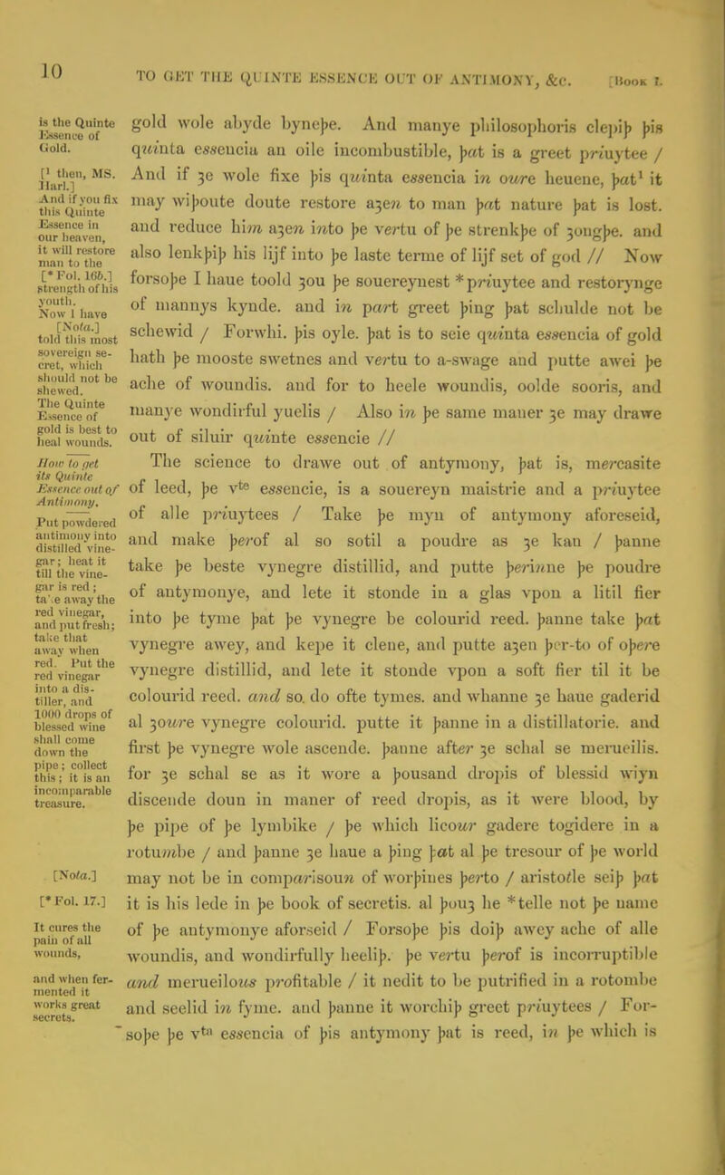 TO OCT THE QUINTE ESSKNCK OUT OF AXTIMOXY, &c. [Hook r. 19 the Quintc Kmence of Uold. [> then, MS. llarl.] And if you fix tliis Qninte Bdsenve in onr heaven, it will restore man to the [•Fol. 166.] ptrengthofhis youth. Now 1 have ISola.] told this most sovereign se- erct, which should not be shewed. The (iuinte Essence of gold is best to heal wounds. J/oir to pet its Quinte JSxxence out of Antimony, Put powdered antimony into distilled vine- gar; heat it till the vine- giir is red; ta' e away the red viiiefiar, and put fresh; take that away when red. Put the red vinegar hito a dis- tiller, and 1000 drops of ble.ssed wine shall come down the pipe; collect this ; it is an incomparable treasure. [Nota.] [• Fol. 17.] It cures the pain of all wounds, and when fer- mented it works great secrets. gold wole abyde bynejje. And nianye pliilosoplioiis cle])i)) )>is qjtmta esseucia an oile incombustible, Jjat is a greet priuytee / And if 3e wole fixe ))is qwinta easencia m owe heuene, ))at' it may wijjoute doute restore a3e?i to man nature )jat is lost, and reduce him &-^Qn into j)e vertu of j>e strenkjje of 30ug)>e. and also lenk))i)) his lijf into ))e lastc terme of lijf set of god // Now forsojje I liaue toold 30U ))e souereynest * priuytee and restorynge of inannys kynde. and \n part greet J)ing )jat sclmlde not be schewid / Forwhi. jjis oyle. Jjat is to seie qztinta essencia of gold hath ))e raooste swetnes and vertu to a-swage and putte awei ])e ache of Avoundis. and for to heele woundis, oolde sooris, and manj e wondirful yuelis / Also in ))e same mauer 3e may drawe out of siluir qmnte essencie // The science to drawe out of antyiuony, |)at is, mercasite of leed, ))e v** essencie, is a souereyn maistrie and a priuytee of alle priuytees / Take ))e myii of antymony aforeseid, and make ))e?'of al so sotil a poudre as 3e kau / jjanne take )>e beste vynegre distillid, and putte ^er'mne \e poudre of antymonye, and lete it stonde in a glas vpon a litil fier into ])e tyme jsat Jie vynegre be colourid reed, jjanne take ))at vynegi'e awey, and kejDe it clene, and putte a3en jjer-to of o^ere vynegre distillid, and lete it stonde vpon a soft fier til it be colourid reed, and so. do ofte tymes. and whanne 30 haue gaderid al -SfOure vynegre colourid. putte it jjanne in a distillatorie. and first ))e vynegre wole ascende. jjanne after 3e schal se merueilis. for 36 schal se as it wore a J)0usand drojjis of blessid wiyn discende doun in maner of reed dropis, as it were blood, by J)e pipe of ])e lymbike / \e which licowr gadere togidere in a rotuwibe / and J)anne 3e haue a jjing fat al jje tresour of jie world may not be in comparisoun of worj)ines jjerto / aristode scij) J)at it is his lede in J)e book of secretis. al ))oU3 he * telle not ])e name of ))e antymonye aforseid / Forsojje jjis doij> awey ache of alle woundis, and wondirfully heeli)>. ))e vertu Jjerof is incorruptible and merueiloiis pj-ofitable / it nedit to be putrified in a rotombe and seelid \n fyme. and J)anne it worchi)) greet prmytees / For- so|)c J)e yt essencia of |)is antymony jjut is reed, \n ))e which is