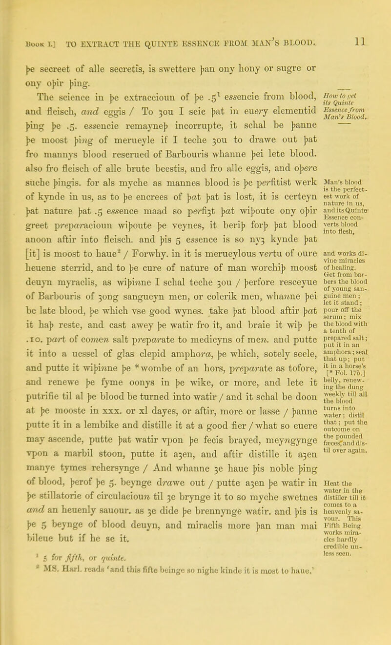 ]>e secreet of alle secretis, is swetterc ])iin ony bony or sugrc or ony o\)\r ]>ing. The science in be extraccioun of be .5^ essencie from blood, ijawtoixt and fleiscb, and esjffis / To 50u I seie bat in ewery elementid ff;«/'<» ' ' y r •/ Man's Blood, })ing ]je .5. essencie remaynej) incorrupte, it scbal be J)anne J>e moost \>mg of meriieyle if I teche 50U to drawe out J)at fro mannys blood reserued of Bai-bouris wbanne ))ei lete blood, also fro fleisch of alle brute beestis, and fro alle eggis, and o])ere suche binffis. for als myche as mannes blood is be perfitist werk Man's blood ^ ° ... tlie perfect- of kynde in us, as to be encrees of bat bat is lost, it is certeyn est work of ■* _ _ nature in us, nature jjat .5 essence maad so perfi3t jwzt wijjoute ony ojjir midUsQuinte greet prepaj-acioun wijioute jje veynes, it beri|> for]? ])at blood anoon aftir into fleiscb. and ]>is 5 essence is so ny3 kynde Jjat [it] is moost to baue^ / Forwby. in it is merueyloiis vertu of oure and works di- vine miracles Leuene steiTid, and to be cure of nature of man worchib moost ofiieaiing. ' Get from bar- deuyn mjTaclis, as yn^mne. I scbal tecbe 30U / jjerfore resceyue bers the biood of Barbouris of 3ong sangueyn men, or colerik men, wbawne jjei s'jine men^; be late blood, be wbich vse tcood wvnes. take bat blood aftir bat vo^^ off the ' o - J > serum; mix it hab reste, and cast awey be watir fro it, and braie it wib be tiie blood mtii ' •' ' ' ' ' a, tenth of .10. part of eomen salt pj'eparate to medicyns of men. and putte prepared salt; '■ ^ ^ put it m an it into a uessel of glas clepid ampbom, ]>e which, sotely seele, ti^fup^'p^yf and putte it wijjiTine jje *Avombe of an hors, preparate as tofore, ^fo/'i?i J and renewe ]>& fyme oonys in \>e wike, or more, and lete it theXng putrifie til al ]ie blood be turned into watir / and it scbal be doon tJig^'^i^jo^ at )je mooste in xxx. or xl dayes, or aftir, more or lasse / Jjanne *TOter!mstii putte it in a lembike and distille it at a good fier/what so euere ou'tconl'eon''^ may ascende, putte )>at watir vpon ))e fecis brayed, meywgynge fece<anddts- Tpon a marbil stoon, putte it a3en, and aftir distille it a3en ^'^ ^snin. manye tymes rehersynge / And wbanne 36 haue ]>is noble ]>mg of blood, ))erof ))e 5. beynge dmwe out / putte a3en J)e watir in Heat the )>e stillatorie of circulacioure til 36 biynge it to so myche swctnes distiller tin it 7-11 T 1 -1 . comes to a awJ, an heuenly sauour. as 3e dide ))e brennynge watir. and jjis is heavenly sa- ]>e 5 beynge of blood deuyn, and miraclis more ban man mai I'if' eing ., works niira- blleue but 11 he Se it, clcs hardly credililo un- I , f ardi • , less seen. 5 fifth, or quinle. ' MS. Harl. reads 'and this fifte beingc so nighe kinde it is most to haue.'