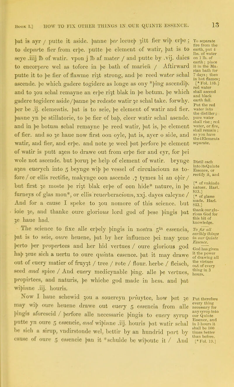 bat is ayr / initte it aside, banne her leeueb :itt fier wib erbe ; To seimmte ' ^ / 1 I r ... tire from tlie to depay-te fier from erbe. putte be element of watir, bat is to earth, put 4 ^ r 1 r . , . lbs. of water seye .iiij lb of watir. vpon j lb af mater / and putte by .vij. daies on i ib. of to encorpere wel as tofore in be bath of marieii / Aftirward it in tiie Ma. ' riaii liatli for putte it to be fier of flawme rist strong, and be reed water schal 7 days; then ^ > . . . > bot flames; ascende. be which jjadere toffidere as louge as oiiy *biuQ[ ascendib. [*foi. igb.] r a a a J sr o _^red water and to 30U schal remayne an er))e ri3t blak in J)e botum. ]>e which sradere togidere aside/ banne be redeste watir je schal take, forwhy. eai tii fail. 'r Y D _ J Put the red ber be .ii. elemewtis, bat is to seie, be element of watir and fier. water into . . the distiller; ba«ne yn be stillatorie, to be fier of bab, cleer watir schal asende. Pfe water ' . *^ ' r . . shall rise; red and in be botum schal remayne be reed watir, bat is, be element ™ter, or fire, ' J r > r ' r sl,ai] remain; of fier. and so se haue now first oon oyle, bat is, ayer o side, and ^° .v bave ^ J ' r ' J ' the4Element3 watir, and fier, and er]je. and note weel Ipat J)e?-fore ]>e element separate, of watii- is putt a^en to drawe out from erjje fier and eyr, for jjei wole not ascende. but ]?oru3 jje help of element of watir. bi-ynge Distu each Si^en euerych into 5 beynge wijj J)e vessel of circulacioun as to- ]L*s°ence^ 0 fore/or ellis rectifie, makynge oon ascende .7 tymes hi an ojjir/ '^'^'''^ but first 36 moste be i'i3t blak erbe of oon hide* natm-e, in be liatuer.HarK 853 1 fumeys of glas mon*, or ellis reuerbei-aciouw, xxj. dayes calcyne / [* of giasse And for a cause I speke to 30U nomore of this science, but 853'!?' ioie 36, and thanke oure glorio2is lord god of jjese )?ingis ]>a.t ^^tusGodtl' IP ViniiP haA this bit of 36 naue naa. knowledge. The science to fixe alle erjjely J)ingis in nostra 5*^ essencia, To,nxaii ... . , .jii-rt . earthly thivfls pat is to seie, owre neuene, Jjat by her influence bei may 3eue inourQumte Essence. })erto J)er propertees and her hid vertues / oure glorious god Godi7iIgiven ha)) 3eue sich a uertu to oure qmnta essence. Jjat it may drawe oVdrawh?-aii out of euery matier of fruy3t / tree / rote / flour, herbe / fleisch, outof'evSy seed a/nd spice / And euery medicynable ])ing. alle \e vertues, ^ propirtees, and naturis, jje whiche god made in hem. and |>at wi))i/me .iij. houri.s. Now I haue schewid 30U a souereyn priuytee, how J)«t 36 mt therefore may wi}, cure heuene drawe out euery 5 essencia from alle reeSin-'L {jingis aforeseid / )jerfore alle necessarie ))ingis to euery syrup ouriiuinte'' putte yn oure 5 esseucie, wnd wi))i«ne .iij. houris )jat watir schal hiThmusit'' be sich a sirup, vndirstonde wel, bettir by an hundrid prert by ihnXtt«r causie of oure 5 em-ncic \>m\ it *scliulde be wi)7outc it / And ''[T-of lo.'j