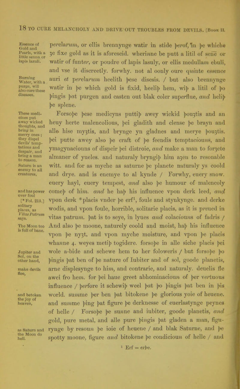 Essence of Gold and Pearls, witli ii little .senna or lapis laiciili. Burning Water, with a purge, will alsu cure the.se diseoiies. Tliese medi- cines put away wicked thoughts, and bring in merry ones ; they dispel devils' temp- tations and despair, and bring a man to reason. Satuni is an enemy to all creatures, and has power over foul [• Fol. 21A.] solitary places, as Vitas Palrum says. The Moon too is full of bane. Jupiter and Sol. on the other hand, make devils flee, and betoken the joy of heaven, as Saturn and the Moon do hell. perelarajM, or ellis breiinynge watir in stide jjerofjlu j)e wliiclie 3e fixe gold as it is aforeseid. wherirone be putt a litil of seue or watir of fuuter, or poudre of lapis lasuly, or ellis medullam ebuli, and vse it discreetly, forwhy. not al oonly oure qwiute essence auri et ])ere\&rwn lieelith J>ese disesis. / but also breniiynge watir in Jje which gold is fixid, heelij? hem, wi)> a litil of ))o ))ingis \>at purgen and casten out blak coler superflue, and helij) ]>e splene. Forso])e J^ese medicyns puttij) awey wickid j)0U3tis and an heuy herte malencolious, \>ei gladith and dense J>e brayn and all© hise my3tis, and brynge yn gladnes and merye |)0U3tis. Jjei putte aAvey also ))e craft of ]>e feendis temptactouws, and ymagynaciouns of dispeir })ei distroie, and make a man to for3ete almaner of yueles. and naturaly bryngi)) him a5en to resonable witt. and for as myche as saturne )je planete naturaly ys coold and drye. and is enemye to al kynde / Forwhy, euery snow, euery hayl, euery tempest, and also ]>e humour of malencoly come]) of him. and he haj) his influence vpou derk leed, and vjion der-k *placis vnder jjc erf, foule and stynkynge. and derke wodis, and vpon foule, horrible, solitarie placis, as it is pmied in vitas patru7«, J)at is to seye, in lyues aiid colaciou?is of fadris / And also Jje moone, naturely coold and moist, haJ? his influence vpon ny3t, and vpon myche moisture, and vpon ))e placis whawne 4. weyes metij? togidere. forsojje in alle siche placis j^ei Avole a-bide and schewe hem to her foloweris / but forso})e \>o ))ingis \>Rt ben of ]>e nature of lubiter and of sol, goode planetis, arne displesynge to hi??*, and contrarie, and naturaly. deuelis fle awei fi'o hem. for J)ei haue greet abhomiuaciomi of \>er vertuous influence / jjerfore it schewi]) weel ^at j)o ))ingis jiat ben in jjis world, summe ))er ben ]>at bitokene glorious yoie of heuenc. and sumrae ))ing ]>a,t figure ]>e derknesse of euerlastynge peynes of helle / Forso})e ]>e su«ne and iubitei-, goode planetis, and gold, pure metal, and alle pure ))iwgis jjat gladen a man, figu- rynge by resou7i |>e ioie of heuene / and blak Saturne, and \>o spotty moone, figure and bitokene ))e condiciou7i of helle / anil 1 Erf = erj)e.