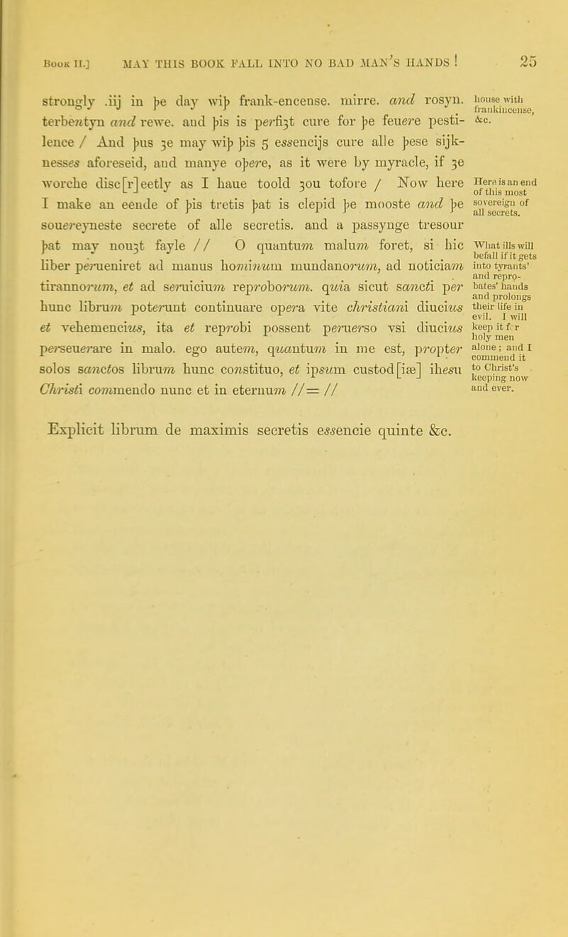 strongly .iii in be day wib frank-encense. mirre. and rosyu. imnsewitii J <> r J T - _ Inuikmceiise, terbe^ityn and rewe. aud ))is is perfi3t cure for ])e feuere pesti- ^c- lence / And J)U8 50 may wijj ])is 5 essencijs cure alle Jjese sijk- nesses aforeseid, aud manye o^ere, as it were by myracle, if 36 ■worclie disc Meetly as I haue toold sou tofore / Now here Hers is an end L -I •' -' ' of tins most I make an eende of bis tretis bat is clepid be mooste and be soveieign of > > ^ ^ all secrets. souereyneste secrete of alle secretis. and a passynge tresour bat may nou3t fayle // 0 quantum nialu??i foret, si hie WmtiUswui . / . . . . befall if it gets liber penieniret ad manus \iom\num mundanomm, ad noticiam into tyrants' . • '^ repro- tirannoruTO, et ad sej-uicium rep?'oborMm. qm'a sicut scwicti pe?* bates'hands and prolongs hunc libru7?i poterunt continuare opera vite christiani diuciws ti^eir ufe lu . ^ , , ^ _ evil. I will et vebemenciM^, ita et reprobi possent perue?'So vsi diuciifs keep it f. r ^ holy men pe?-seuerare in malo. ego autem, quantum in me est, propter a>one;andi ° ^ ^ ' 1 i . commend it solos sanctos librum hunc constituo, et ipswm custodriae] ihesu to Christ's ' ^ ^ ■' keeping now Christ commendo nunc et in eteruuTO //= // and ever. Explicit libnim de maximis secretis es^encie quinte &c.