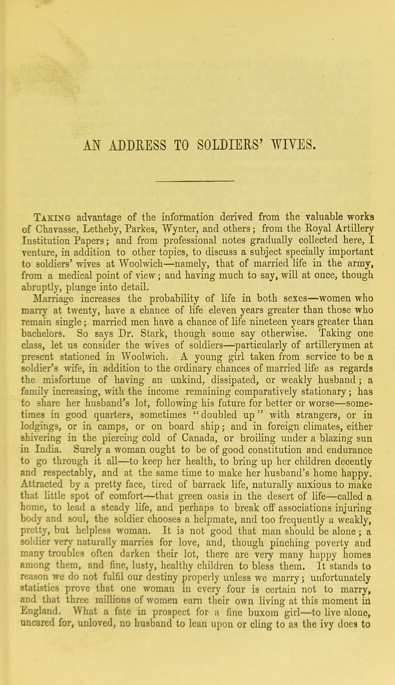 AN ADDRESS TO SOLDIERS' WIVES. Taking advantage of the information derived from the valuable works of Chavasse, Letheby, Parkes, Wynter, and others; from the Koyal Artillery Institution Papers; and from professional notes gradually collected here, I venture, in addition to other topics, to discuss a subject specially important to soldiers' wives at Woolwich—namely, that of married life in the army, from a medical point of view; and having much to say, will at once, though abruptly, plunge into detail. Marriage increases the probability of life in both sexes—women who marry at twenty, have a chance of life eleven years greater than those who remain single; married men have a chance of life nineteen years greater than bachelors. So says Dr. Stark, though some say otherwise. Taking one class, let us consider the wives of soldiers—particularly of artillerymen at present stationed in Woolwich. A young girl taken from service to be a soldier's wife, in addition to the ordinary chances of married life as regards the misfortune of having an unkind, dissipated, or weakly husband; a family increasing, with the income remaining comparatively stationary; has to share her husband's lot, following his future for better or worse—some- times in good quarters, sometimes  doubled up with strangers, or in lodgings, or in camps, or on board ship; and in foreign climates, either shivering in the piercing cold of Canada, or broiling under a blazing sun in India. Surely a woman ought to be of good constitution and endurance to go through it all—to keep her health, to bring up her children decently and respectably, and at the same time to make her husband's home happy. Attracted by a pretty face, tired of barrack life, naturally anxious to make that little spot of comfort—that green oasis in the desert of life—called a home, to lead a steady life, and perhaps to break off associations injuring body and soul, the soldier chooses a helpmate, and too frequently a weakly, pretty, but helpless woman. It i3 not good that man shoidd be alone; a soldier very naturally marries for love, and, though pinching poverty and many troubles often darken their lot, there are very many happy homes among them, and fine, lusty, healthy children to bless them. It stands to reason we do not fulfil our destiny properly unless we marry; unfortunately statistics prove that one woman in every four is certain not to marry, and that three millions of women earn their own living at this moment in England. What a fate in prospect for a fine buxom girl—to live alone, uncared for, unloved, no husband to lean upon or cling to as the ivy docs to