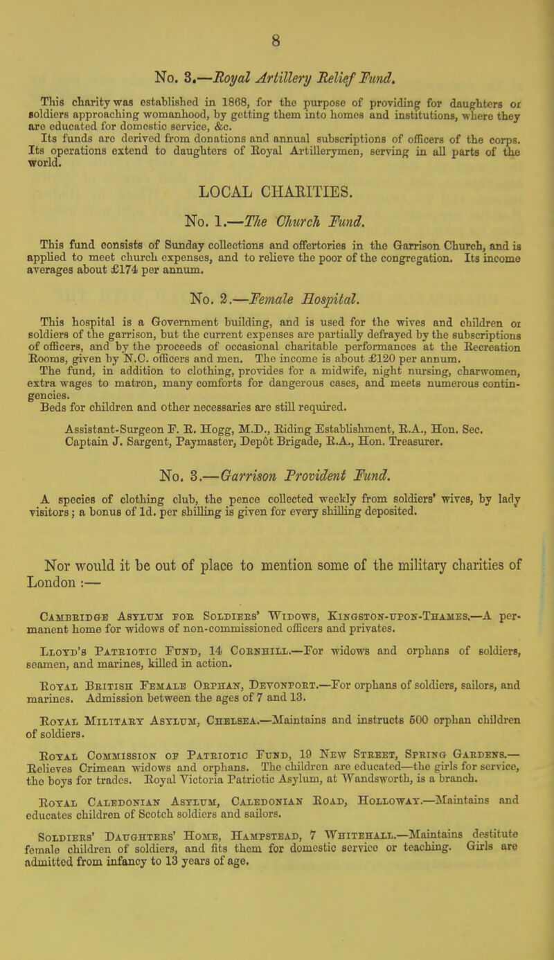 No. 3.—Royal Artillery Relief Fund. This charity was established in 1868, for the purpose of providing for daughters or soldiers approaching womanhood, by getting them into homes and institutions, where they are educated for domestic service, &c. Its funds are derived from donations and annual subscriptions of officers of the corps. Its operations extend to daughters of Eoyal Artillerymen, serving in all parts of the world. LOCAL CHARITIES. No. 1.—The Church Fund. This fund consists of Sunday collections and offertories in the Garrison Church, and is applied to meet church expenses, and to relieve the poor of the congregation. Its income averages about £174 per annum. No. 2.—Female Hospital. This hospital is a Government building, and is used for the wives and children oi soldiers of the garrison, but the current expenses are partially defrayed by the subscriptions of officers, and by the proceeds of occasional charitable performances at the Recreation Eooms, given by N.C. officers and men. The income is about £120 per annum. The fund, in addition to clothing, provides for a midwife, night nursing, charwomen, extra wages to matron, many comforts for dangerous cases, and meets numerous contin- gencies. Beds for children and other necessaries are still required. Assistant-Surgeon F. E. Hogg, M.D., Biding Establishment, E.A., Hon. Sec. Captain J. Sargent, Paymaster, Dep&t Brigade, E.A., Hon. Treasurer. No. 3.—Garrison Provident Fund. A species of clothing club, the pence collected weekly from soldiers' wives, by lady visitors; a bonus of Id. per shilling is given for every shilling deposited. Nor would it be out of place to mention some of the military charities of London :— Cambbidge Asylum fob Soldiebs' Widows, Kingston-upon-Thames.—A per- manent home for widows of non-commissioned officers and privates. Llotd's Patbiotic Fund, 14 Cobnhill.—For widows and orphans of soldiers, seamen, and marines, killed in action. Eotal Beitish Female Oephan, Devonpobt.—For orphans of soldiers, sailors, and marines. Admission between the ages of 7 and 13. Eotal Militaet Astlum, Chelsea.—Maintains and instructs 600 orphan children of soldiers. Eotal Commission op Patbiotic Fund, 19 New Steeet, Spring Gardens.— Eclieves Crimean widows and orphans. The children are educated—the girls for service, tho boys for trades. Eoyal Victoria Patriotic Asylum, at Wandsworth, is a branch. Eotal Caledonian Astlum, Caledonian Eoad, Hollowat.—Maintains and educates children of Scotch soldiers and sailors. Soldiers' Daughtebs' Home, Hampstead, 7 Whitehall.—Maintains destitute femalo children of soldiers, and fits them for domestic service or teaching. Girls are admitted from infancy to 13 years of age.