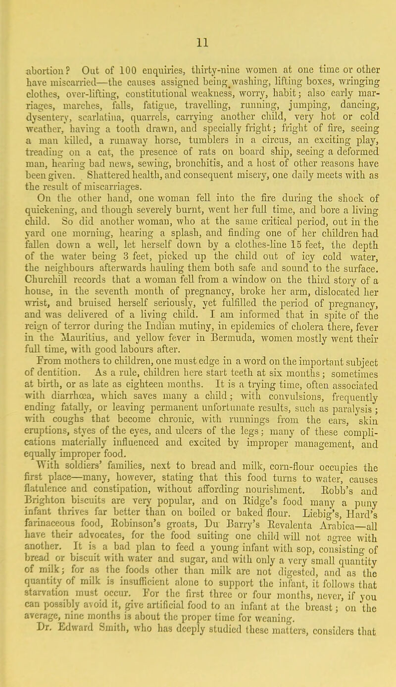 abortion? Out of 100 enquiries, thirty-nine women at one time or other have miscarried—the causes assigned being^ washing, lifting boxes, wringing clothes, over-lifting, constitutional weakness, worry, habit; also early mar- riages, marches, falls, fatigue, travelling, running, jumping, dancing, dysentery, scarlatina, quarrels, carrying another child, very hot or cold weather, having a tooth drawn, and specially fright; fright of fire, seeing a man killed, a runaway horse, tumblers in a circus, an exciting play, treading on a cat, the presence of rats on board ship, seeing a deformed man, hearing bad news, sewing, bronchitis, and a host of other reasons have been given. Shattered health, and consequent misery, one daily meets with as the result of miscarriages. On the other hand, one woman fell into the fire during the shock of quickening, and though severely burnt, went her full time, and bore a living child. So did another woman, who at the same critical period, out in the yard one morning, hearing a splash, and finding one of her children had fallen down a well, let herself down by a clothes-line 15 feet, the depth of the water being 3 feet, picked up the child out of icy cold water, the neighbours afterwards hauling them both safe and sound to the surface. Churchill records that a woman fell from a window on the third story of a house, in the seventh month of pregnancy, broke her arm, dislocated her wrist, and bruised herself seriously, yet fulfilled the period of pregnancy, and was delivered of a living child. I am informed that in spite of the reign of terror during the Indian mutiny, in epidemics of cholera there, fever in the ^Mauritius, and yellow fever in Bermuda, women mostly went their full time, with good labours after. Prom mothers to children, one must edge in a word on the important subject of dentition. As a rule, children here start teeth at six months ; sometimes at birth, or as late as eighteen months. It is a trying time, often associated with diarrhoea, which saves many a child; with convulsions, frequently ending fatally, or leaving permanent unfortunate results, such as paralysis ; with coughs that become chronic, with runnings from the ears, skin eruptions, styes of the eyes, and ulcers of the legs; many of these compli- cations materially influenced and excited by improper management, and equally improper food. With soldiers' families, next to bread and milk, corn-flour occupies the first place—many, however, stating that this food turns to water, causes flatulence and constipation, without affording nourishment. Eobb's and Brighton biscuits are veiy popular, and on Bidge's food many a puny infant thrives far better than on boiled or baked flour. Liebi g's, Hard's farinaceous food, Eobinson's groats, Du Barry's Revalenta Arabica all have their advocates, for the food suiting one child will not agree with another. It is a bad plan to feed a young infant with sop, consisting of bread or biscuit with water and sugar, and with only a very small quantity of milk; for as the foods other than milk are not digested, and as the quantity of milk is insufficient alone to support the infant, it follows that starvation must occur. Tor the first three or four months, never, if you can possibly avoid it, give artificial food to an infant at the breast; on 'the average, nine months i3 about the proper time for weaning. Dr. Edward Smith, who has deeply studied these matters, considers that
