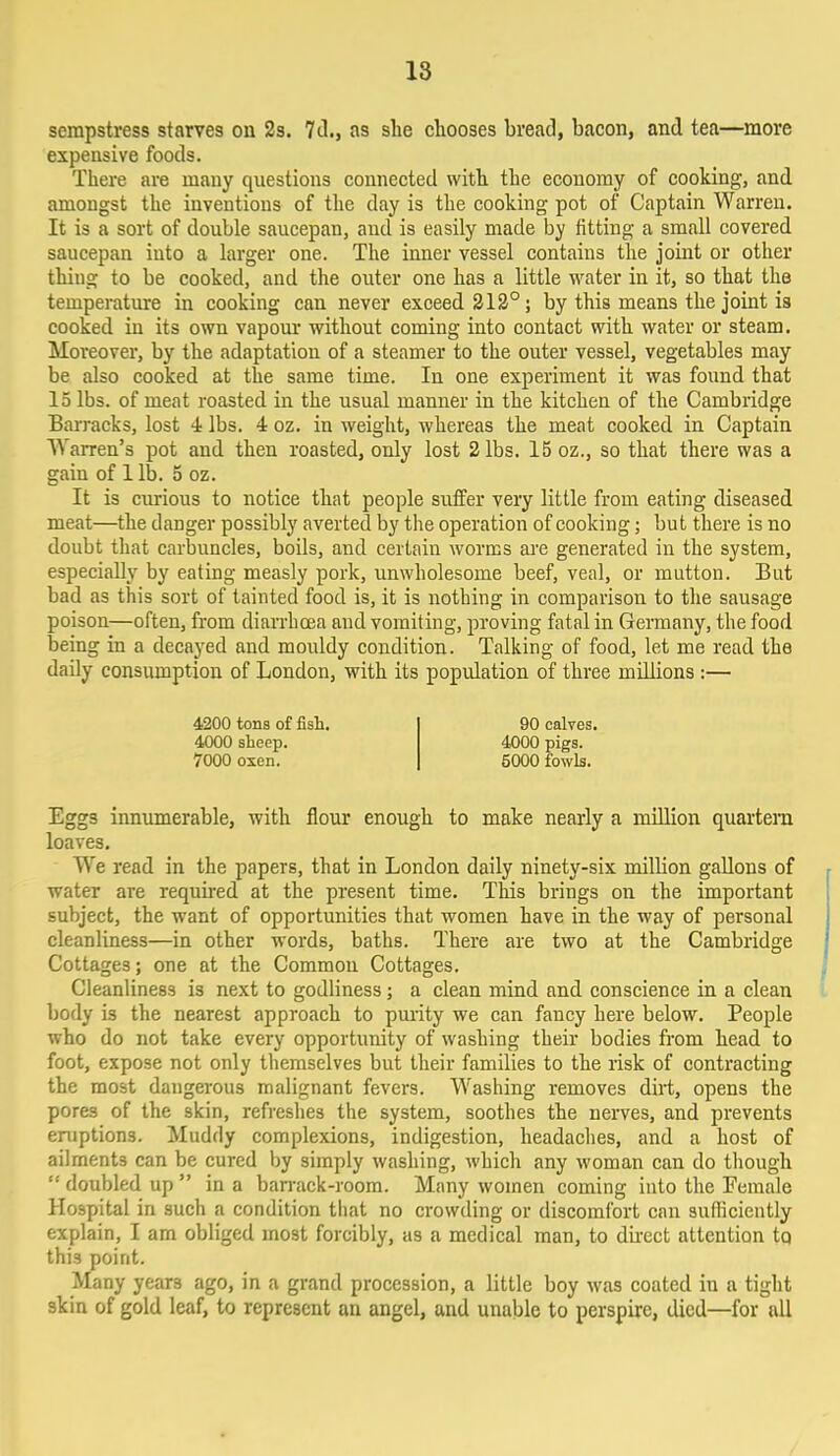 sempstress starves on 2s. 7<L, as she chooses bread, bacon, and tea—more expensive foods. There are many questions connected with the economy of cooking, and amongst the inventions of the day is the cooking pot of Captain Warren. It is a sort of double saucepan, and is easily made by fitting a small covered saucepan iuto a larger one. The inner vessel contains the joint or other thiug to be cooked, and the outer one has a little water in it, so that the temperature in cooking can never exceed 212°; by this means the joint is cooked in its own vapour without coming into contact with water or steam. Moreover, by the adaptation of a steamer to the outer vessel, vegetables may be also cooked at the same time. In one experiment it was found that 15 lbs. of meat roasted in the usual manner in the kitchen of the Cambridge Barracks, lost 4 lbs. 4 oz. in weight, whereas the meat cooked in Captain Warren's pot and. then roasted, only lost 2 lbs. 15 oz., so that there was a gain of 1 lb. 5 oz. It is curious to notice that people suffer very little from eating diseased meat—the danger possibly averted by the operation of cooking; but there is no doubt that carbuncles, boils, and certain worms are generated in the system, especially by eating measly pork, unwholesome beef, veal, or mutton. But bad as this sort of tainted food is, it is nothing in comparison to the sausage poison—often, from diarrhoea and vomiting, proving fatal in Germany, the food being in a decayed and mouldy condition. Talking of food, let me read the daily consumption of London, with its population of three millions :— 4200 tons of fish. 90 calves. 4000 sheep. 4000 pigs. 7000 oxen. 5000 fowls. Eggs innumerable, with flour enough to make nearly a million quartern loaves. We read in the papers, that in London daily ninety-six million gallons of water are required at the present time. This brings on the important subject, the want of opportunities that women have in the way of personal cleanliness—in other words, baths. There are two at the Cambridge Cottages; one at the Common Cottages. Cleanliness is next to godliness; a clean mind and conscience in a clean body is the nearest approach to purity we can fancy here below. People who do not take every opportunity of washing their bodies from head to foot, expose not only themselves but their families to the risk of contracting the most dangerous malignant fevers. Washing removes dirt, opens the pores of the skin, refreshes the system, soothes the nerves, and prevents eruptions. Muddy complexions, indigestion, headaches, and a host of ailments can be cured by simply washing, which any woman can do though  doubled up  in a barrack-room. Many women coming into the Female Hospital in such a condition that no crowding or discomfort can sufficiently explain, I am obliged most forcibly, as a medical man, to dnect attention to thi3 point. Many year3 ago, in a grand procession, a little boy was coated in a tight skin of gold leaf, to represent an angel, and unable to perspire, died—for all