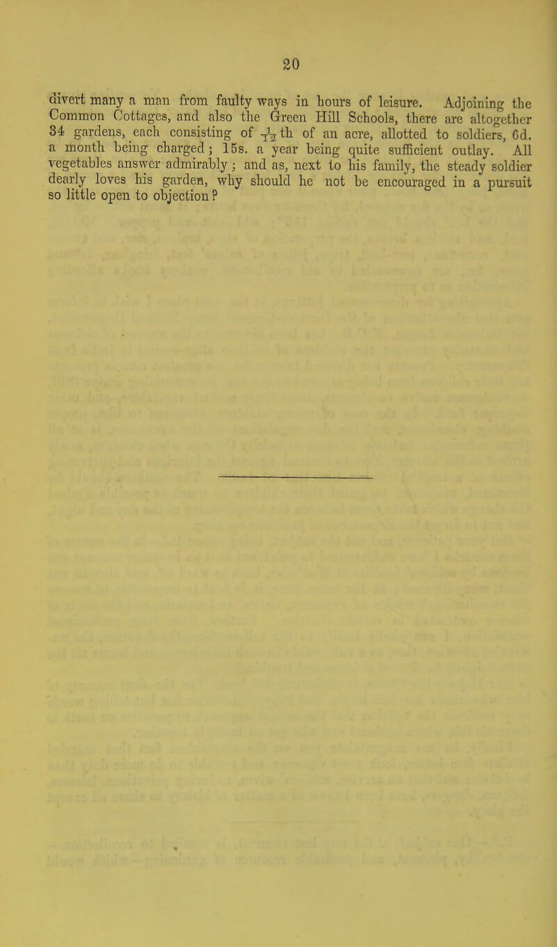 divert many a man from faulty ways in bours of leisure. Adjoining the Common Cottages, and also the Green Hill Schools, there are altogether 34 gardens, each consisting of th of an acre, allotted to soldiers, 6d. a month being charged; 15s. a year being quite sufficient outlay. All vegetables answer admirably; and as, next to his family, the steady soldier dearly loves his garden, why should he not be encouraged in a pursuit so little open to objection ?
