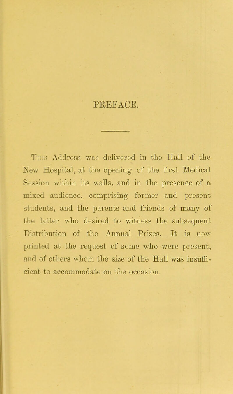 PREFACE. This Address was delivered in the Hall of the New Hospital, at the opening of the first Medical Session within its walls, and in the presence of a mixed audience, comprising former and present students, and the parents and friends of many of the latter who desired to witness the subsequent Distribution of the Annual Prizes. It is now printed at the request of some who were present, and of others whom the size of the Hall was insuffi- cient to accommodate on the occasion.