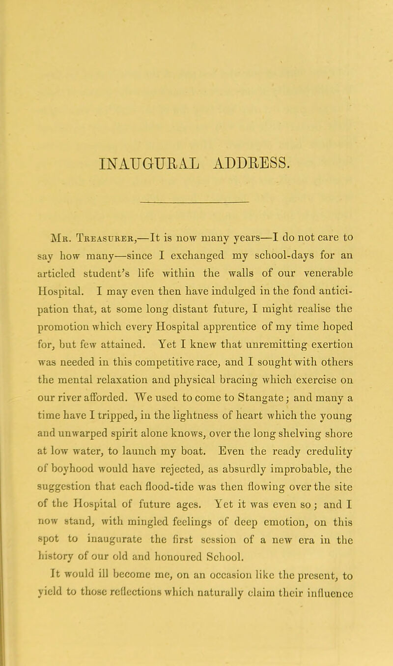 Mr. Treasurer,—It is now many years—I do not care to say how many—since I exchanged my school-days for an articled student's life within the walls of our venerable Hospital. I may even then have indulged in the fond antici- pation that, at some long distant future, I might realise the promotion which every Hospital apprentice of my time hoped for, but few attained. Yet I knew that unremitting exertion was needed in this competitive race, and I sought with others the mental relaxation and physical bracing which exercise on our river afforded. We used to come to Stangate; and many a time have I tripped, in the lightness of heart which the young and unwarped spirit alone knows, over the long shelving shore at low water, to launch my boat. Even the ready credulity of boyhood would have rejected, as absurdly improbable, the suggestion that each flood-tide was then flowing over the site of the Hospital of future ages. Yet it was even so; and I now stand, with mingled feelings of deep emotion, on this spot to inaugurate the first session of a new era in the history of our old and honoured School. It would ill become me, on an occasion like the present, to yield to those reflections which naturally claim their influence