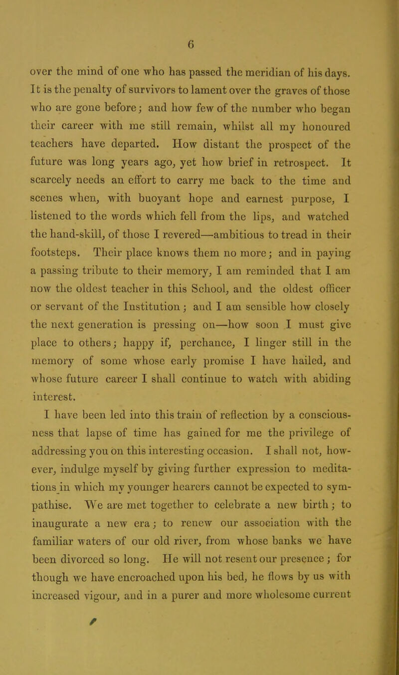 over the mind of one who has passed the meridian of his days. It is the penalty of survivors to lament over the graves of those who are gone before; and how few of the number who began their career with me still remain, whilst all my honoured teachers have departed. How distant the prospect of the future was long years ago, yet how brief in retrospect. It scarcely needs an effort to carry me back to the time and scenes when, with buoyant hope and earnest purpose, I listened to the words which fell from the lips, and watched the hand-skill, of those I revered—ambitious to tread in their footsteps. Their place knows them no more; and in paying a passing tribute to their memory, I am reminded that 1 am now the oldest teacher in this School, and the oldest officer or servant of the Institution; and I am sensible how closely the next generation is pressing on—how soon I must give place to others; happy if, perchance, I linger still in the memory of some whose early promise I have hailed, and whose future career I shall continue to watch with abiding interest. I have been led into this train of reflection by a conscious- ness that lapse of time has gained for me the privilege of addressing you on this interesting occasion. I shall not, how- ever, indulge myself by giving further expression to medita- tions in which my younger hearers cannot be expected to sym- pathise. We are met together to celebrate a new birth ; to inaugurate a new era; to renew our association with the familiar waters of our old river, from whose banks we have been divorced so long. He will not resent our presence; for though we have encroached upon his bed, he flows by us with increased vigour, and in a purer and more wholesome curreut