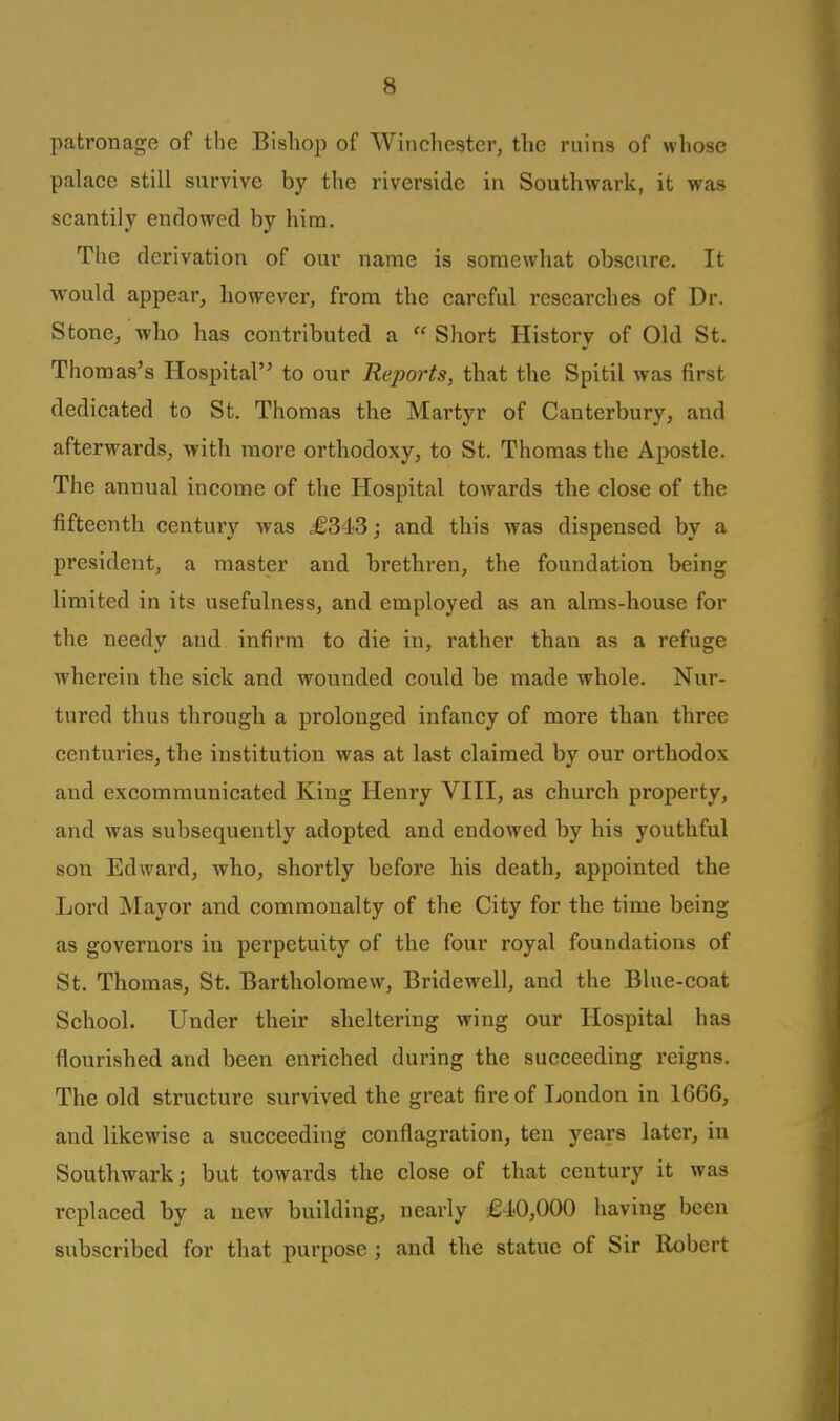 patronage of the Bishoji of Winchester, the ruins of whose palace still survive by the riverside in Southwark, it was scantily endowed by him. The derivation of our name is somewhat obscure. It would appear, however, from the careful researches of Dr. Stone, -who has contributed a  Short History of Old St. Thomas's Hospital to our Reports, that the Spitil was first dedicated to St. Thomas the Martyr of Canterbury, and afterwards, with more orthodoxy, to St. Thomas the Apostle. The annual income of the Hospital towards the close of the fifteenth century was £343; and this was dispensed by a president, a master and brethren, the foundation being limited in its usefulness, and employed as an alms-house for the needy and infirm to die in, rather than as a refuge wherein the sick and wounded could be made whole. Nur- tured thus through a prolonged infancy of more than three centuries, the institution was at last claimed by our orthodox and excommunicated King Henry VIII, as church property, and was subsequently adopted and endowed by his youthful son Edward, who, shortly before his death, appointed the Lord Mayor and commonalty of the City for the time being as governors in perpetuity of the four royal foundations of St. Thomas, St. Bartholomew, Bridewell, and the Blue-coat School. Under their sheltering wing our Hospital has flourished and been enriched during the succeeding reigns. The old structure survived the great fire of London in 1666, and likewise a succeeding conflagration, ten years later, in Southwark; but towards the close of that century it was replaced by a new building, nearly £4-0,000 having been subscribed for that purpose ; and the statue of Sir llobert