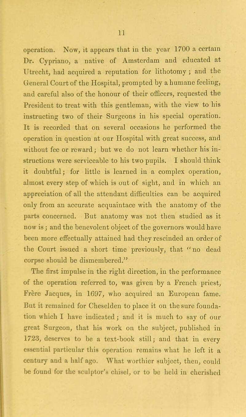 operation. Now, it appears that in the year 1700 a certain Dr. Cypriano, a native of Amsterdam and educated at Utrecht, had acquired a reputation for lithotomy ; and the General Court of the Hospital, prompted by a humane feeling, and careful also of the honour of their officers, requested the President to treat with this gentleman, with the view to his instructing two of their Surgeons in his special operation. It is recorded that on several occasions he performed the operation in question at our Hospital with great success, and without fee or reward; but we do not learn whether his in- structions were serviceable to his two pupils, I should think it doubtful; for little is learned in a complex operation, almost every step of which is out of sight, an.d in which an appreciation of all the attendant difficulties can be acquired only from an accurate acquaintace with the anatomy of the parts concerned. But anatomy was not then studied as it now is; and the benevolent object of the governors would have been more effectually attained had they rescinded an order of the Court issued a short time previously, that no dead corpse should be dismembered. The first impulse in the right direction, in the performance of the operation referred to, was given by a French priest, Frere Jacques, in 1697, who acquired an European fame. But it remained for Cheselden to place it on the sure founda- tion which I have indicated; and it is much to say of our great Surgeon, that his work on the subject, published in 1723, deserves to be a text-book still; and that in every essential particular this operation remains what he left it a century and a half ago. What worthier subject, then, could be found for the sculptor's chisel, or to be held in cherished