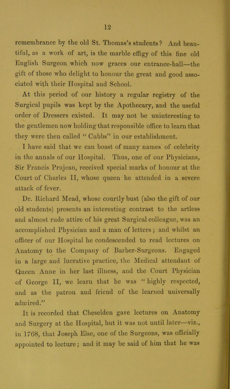 remembrance by the old St. Thomas's students? And beau- tiful, as a work of art, is the marble effigy of this fine old English Surgeon which now graces our entrance-hall—the gift of those who delight to honour the great and good asso- ciated with their Hospital and School. At this period of our history a regular registry of the Surgical pupils was kept by the Apothecary, and the useful order of Dressers existed. It may not be uninteresting to the gentlemen now holding that responsible office to learn that they were then called  Cubbs in our establishment. I have said that we can boast of many names of celebrity in the annals of our Hospital. Thus, one of our Physicians, Sir Francis Prujean, received special marks of honour at the Court of Charles II, whose queen he attended in a severe attack of fever. Dr. Richard Mead, whose courtly bust (also the gift of our old students) presents an interesting contrast to the artless and almost rude attire of his great Surgical colleague, was an accomplished Physician and a man of letters; and whilst an officer of our Hospital he condescended to read lectures on Anatomy to the Company of Barber-Surgeons. Engaged in a large and lucrative practice, the Medical attendant of Queen Anne in her last illness, and the Court Physician of George II, we learn that he was  highly respected, and as the patron and friend of the learned universally admired. It is recorded that Cheselden gave lectures on Anatomy and Surgery at the Hospital, but it was not until later—viz., in 1768, that Joseph Else, one of the Surgeons, was ofiicially appointed to lecture; and it may be said of him that he was