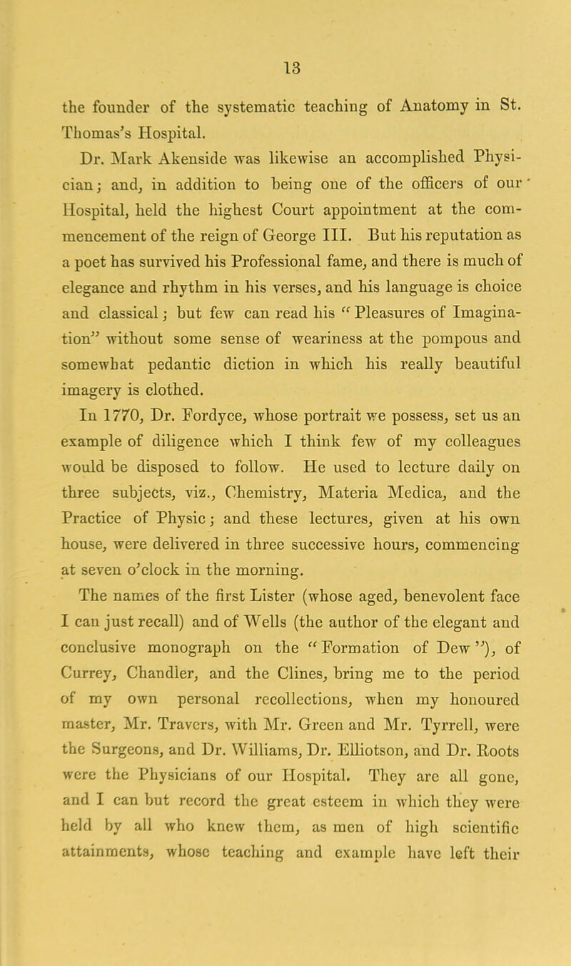 the founder of the systematic teaching of Anatomy in St. Thomas's Hospital. Dr. Mark Akenside was likewise an accomplished Physi- cian ; andj in addition to being one of the ofl&cers of our' Hospital, held the highest Court appointment at the com- mencement of the reign of George III. But his reputation as a poet has survived his Professional fame^ and there is much of elegance and rhythm in his verses, and his language is choice and classical; but few can read his  Pleasures of Imagina- tion without some sense of weariness at the pompous and somewhat pedantic diction in which his really beautiful imagery is clothed. In 1770, Dr. Fordyce, wbose portrait we possess^ set us an example of diligence which I think few of my colleagues would be disposed to follow. He used to lecture daily on three subjects, viz., Chemistry, Materia Medica, and the Practice of Physic; and these lectures, given at his own house, were delivered in three successive hours, commencing at seven o'clock in the morning. The names of the first Lister (whose aged, benevolent face I can just recall) and of Wells (the author of the elegant and conclusive monograph on the Formation of Dew), of Currey, Chandler, and the Clines, bring me to the period of my own personal recollections^ when my honoured master, Mr. Travcrs, with Mr. Green and Mr. Tyrrell, were the Surgeons, and Dr. Williams, Dr. Elliotson, and Dr. Roots were the Physicians of our Hospital. They are all gone, and I can but record the great esteem in which they were held by all who knew them, as men of high scientific attainments, whose teaching and example have left their