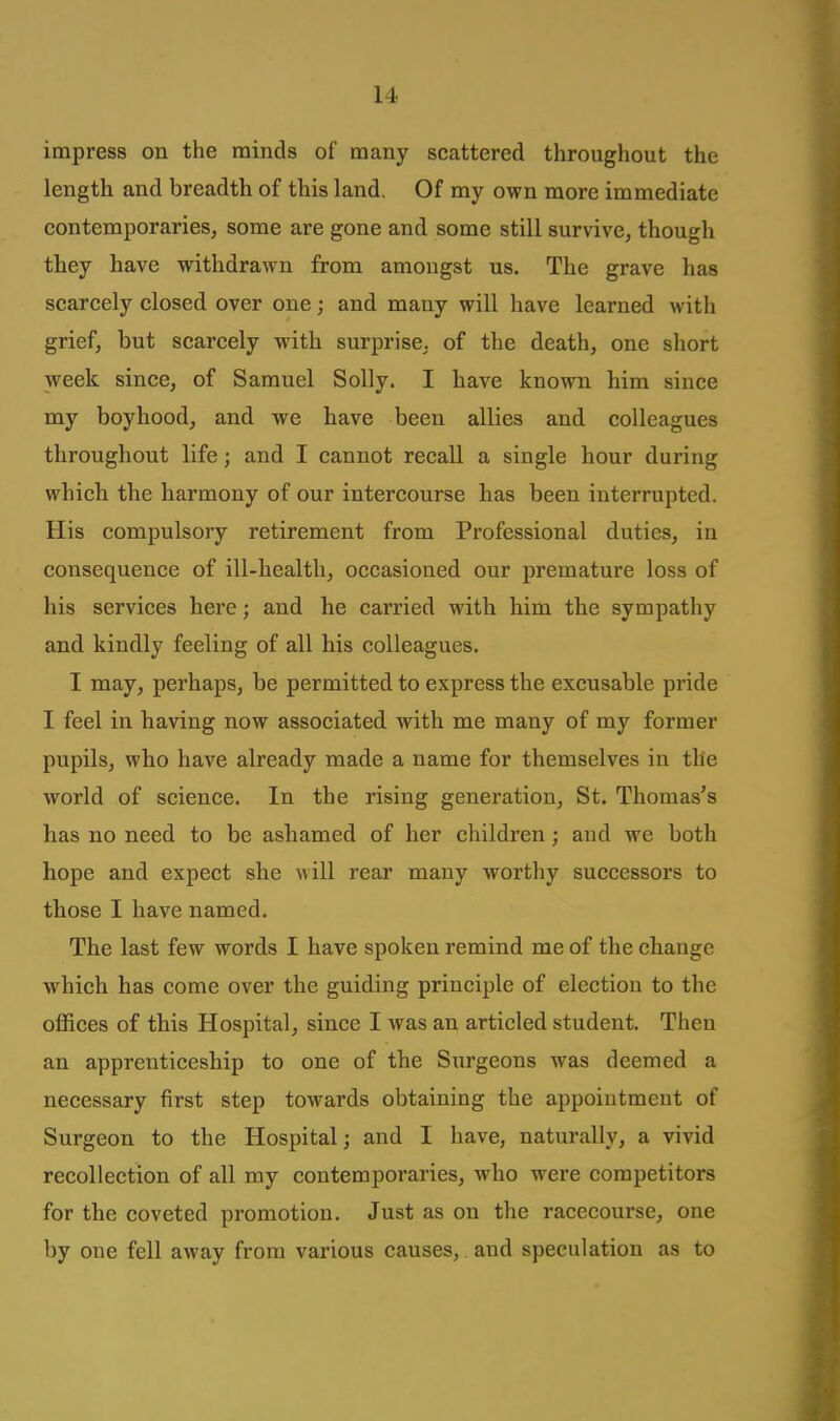 impress on the minds of many scattered throughout the length and breadth of this land. Of my own more immediate contemporarieSj some are gone and some still survive, though they have withdrawn from amongst us. The grave has scarcely closed over one; and many will have learned with grief, but scarcely with surprise, of the death, one short week since, of Samuel Solly. I have known him since my boyhood, and we have been allies and colleagues throughout life; and I cannot recall a single hour during which the harmony of our intercourse has been interrupted. His compulsory retirement from Professional duties, in consequence of ill-health, occasioned our premature loss of his services here; and he carried with him the sympathy and kindly feeling of all his colleagues. I may, perhaps, be permitted to express the excusable pride I feel in having now associated with me many of my former pupils, who have already made a name for themselves in the world of science. In the rising generation, St. Thomas's has no need to be ashamed of her children; and we both hope and expect she will rear many worthy successors to those I have named. The last few words I have spoken remind me of the change which has come over the guiding principle of election to the offices of this Hospital, since I was an articled student. Then an apprenticeship to one of the Surgeons was deemed a necessary first step towards obtaining the appointment of Surgeon to the Hospital; and I have, naturally, a vivid recollection of all my contemporaries, who were competitors for the coveted promotion. Just as on the racecourse, one by one fell away from various causes,. and speculation as to
