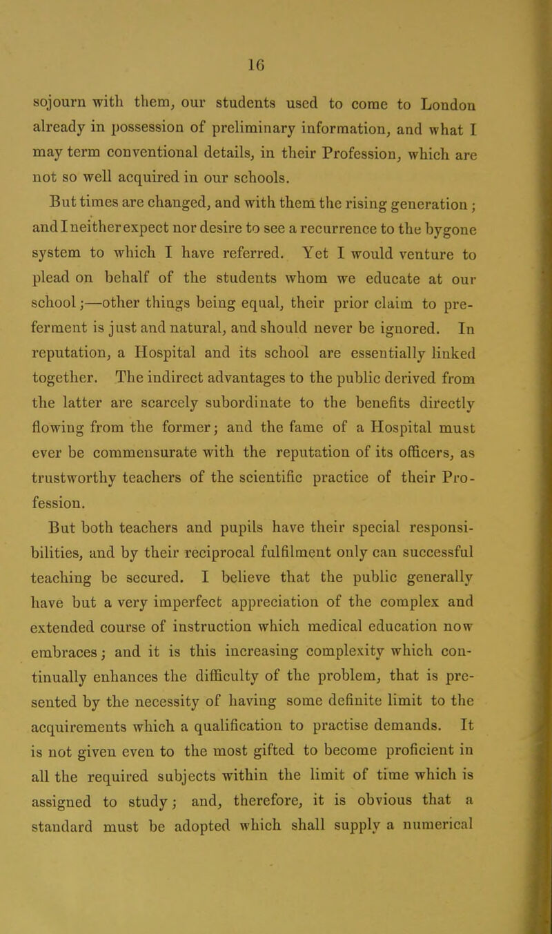 sojourn with them, our students used to come to London already in possession of px-eliminary information, and what I may term conventional details, in their Profession, which are not so well acquired in our schools. But times are changed, and with them the rising generation; and I neither expect nor desire to see a recurrence to the bygone system to which I have referred. Yet I would venture to plead on behalf of the students whom we educate at our school;—other things being equal, their prior claim to pre- ferment is just and natural, and should never be ignored. In reputation, a Hospital and its school are essentially linked together. The indirect advantages to the public derived from the latter are scarcely subordinate to the benefits directly flowing from the former; and the fame of a Hospital must ever be commensurate with the reputation of its officers, as trustworthy teachei's of the scientific practice of their Pro- fession. But both teachers and pupils have their special responsi- bilities, and by their reciprocal fulfilment only can successful teaching be secured. I believe that the public generally have but a very imperfect appreciation of the complex and extended course of instruction which medical education now embraces; and it is this increasing complexity which con- tinually enhances the difficulty of the pi'oblem, that is pre- sented by the necessity of having some definite limit to the acquirements which a qualification to practise demands. It is not given even to the most gifted to become proficient in all the required subjects within the limit of time which is assigned to study; and, therefore, it is obvious that a standard must be adopted which shall supply a numerical