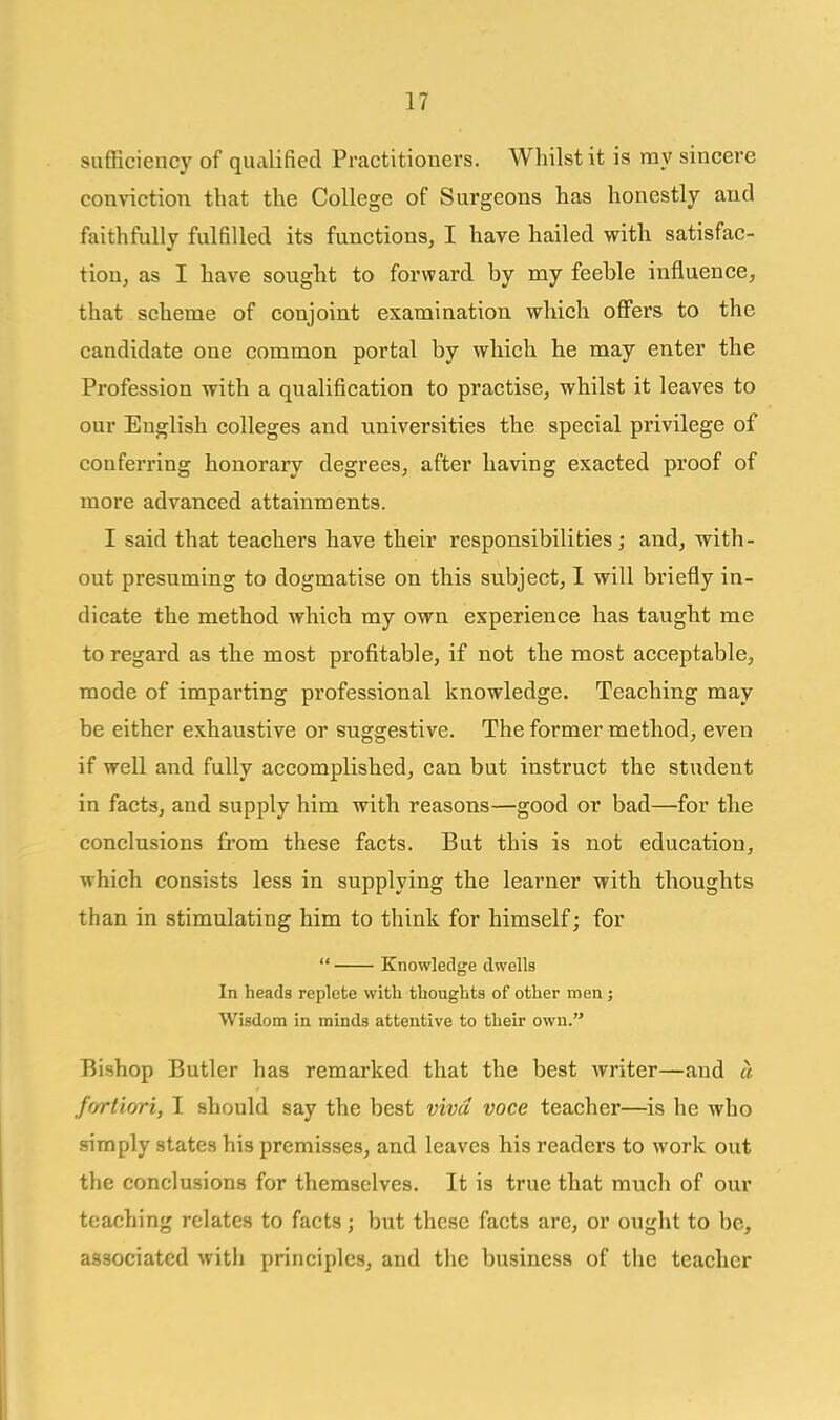 sufficiency of qualified Practitioners. Whilst it is my sincere conviction that the College of Surgeons has honestly and faithfully fulfilled its functions, I hare hailed with satisfac- tion, as I have sought to forward by my feeble influence, that scheme of conjoint examination which offers to the candidate one common portal by which he may enter the Profession with a qualification to practise, whilst it leaves to our English colleges and universities the special privilege of conferring honorary degrees, after having exacted proof of more advanced attainments. I said that teachers have their responsibilities; and, with- out presuming to dogmatise on this subject, I will briefly in- dicate the method which my own experience has taught me to regard as the most profitable, if not the most acceptable, mode of imparting professional knowledge. Teaching may be either exhaustive or suggestive. The former method, even if well and fully accomplished, can but instruct the student in facts, and supply him with reasons—good or bad—for the conclusions from these facts. But this is not education, which consists less in supplying the learner with thoughts than in stimulating him to think for himself; for  Knowledge dwells In heads replete with thoughts of other men; Wisdom in minds attentive to their own. Bishop Butler has remarked that the best writer—and a fortiori, I should say the best viva voce teacher—is he who simply states his premisses, and leaves his readers to work out the conclusions for themselves. It is true that much of our teaching relates to facts; but these facts are, or ought to be, associated with principles, and the business of the teacher