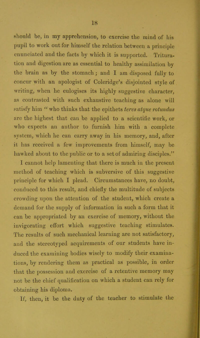 IB should be, in my apprehension, to exercise tlic mind of his pupil to work out for himself the relation between a principle enunciated and the facts by which it is supported. Tritura- tion and digestion are as essential to healthy assimilation by the brain as by the stomach; and I am disposed fully to concur with an apologist of Coleridge's disjointed style of writing, when he eulogises its highly suggestive character, as contrasted with such exhaustive teaching as alone will satisfy him  who thinks that the epithets teres atque rotundm are the highest that can be applied to a scientific work, or who expects an author to furnish him with a complete sj'stem, which he can carry away in his memory, and, after it has received a few improvements from himself, may be hawked about to the public or to a set of admiring disciples. I cannot help lamenting that there is much in the present method of teaching which is subversive of this suggestive principle for which I plead. Circumstances have, no doubt, conduced to this result, and chiefly the multitude of subjects crowding upon the attention of the student, which create a demand for the supply of information in such a form that it can be appropriated by an exercise of memory, without the invigorating effort which suggestive teaching stimulates. The results of such mechanical learning are not satisfactory, and the stereotyped acquirements of our students have in- duced the examining bodies wisely to modify their examina- tions, by rendering them as practical as possible, in order that the possession and exercise of a retentive memory may not be the chief qualification on which a student can rely for obtaining his diploma. If, then, it be the duty of the teacher to stimulate the