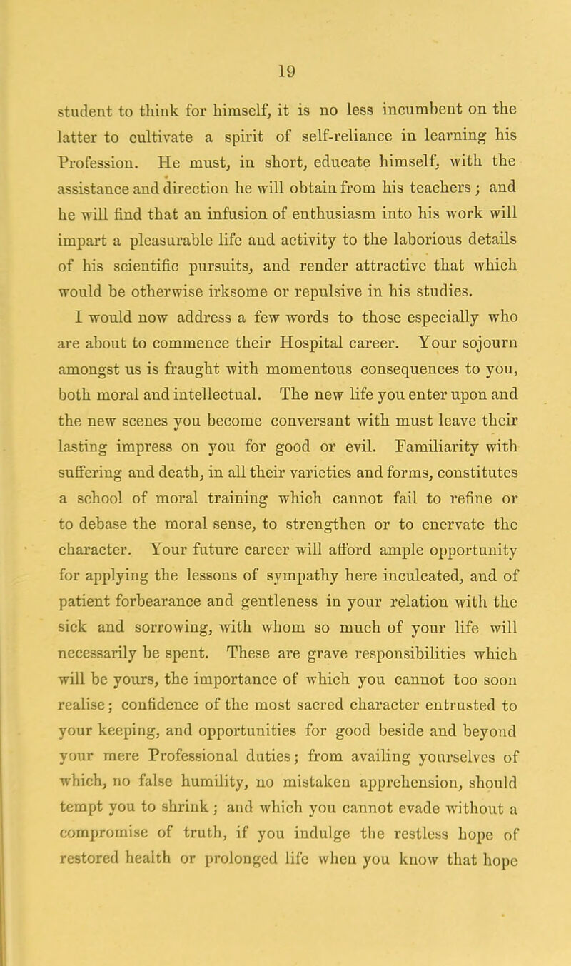 student to think for himself, it is no less incumbent on the latter to cultivate a spirit of self-reliance in learning his Profession. He mustj in short, educate himself, with the assistance and dii'ection he will obtain from his teachers ; and he will find that an infusion of enthusiasm into his work will impart a pleasurable life and activity to the laborious details of his scientific pursuits, and render attractive that which would be otherwise irksome or repulsive in his studies, I would now address a few words to those especially who are about to commence their Hospital career. Your sojourn amongst us is fraught with momentous consequences to you, both moral and intellectual. The new life you enter upon and the new scenes you become conversant with must leave their lasting impress on you for good or evil. Familiarity with suS'ering and death, in all their varieties and forms, constitutes a school of moral training which cannot fail to refine or to debase the moral sense, to strengthen or to enervate the character. Your future career will afi'ord ample opportunity for applying the lessons of sympathy here inculcated, and of patient forbearance and gentleness in your relation with the sick and sorrowing, with whom so much of your life will necessarily be spent. These are grave responsibilities which will be yours, the importance of which you cannot too soon realise; confidence of the most sacred character entrusted to your keeping, and opportunities for good beside and beyond your mere Professional duties; from availing yourselves of which, no false humility, no mistaken apprehension, should tempt you to shrink; and which you cannot evade without a compromise of truth, if you indulge the restless hope of restored health or prolonged life when you know that hope