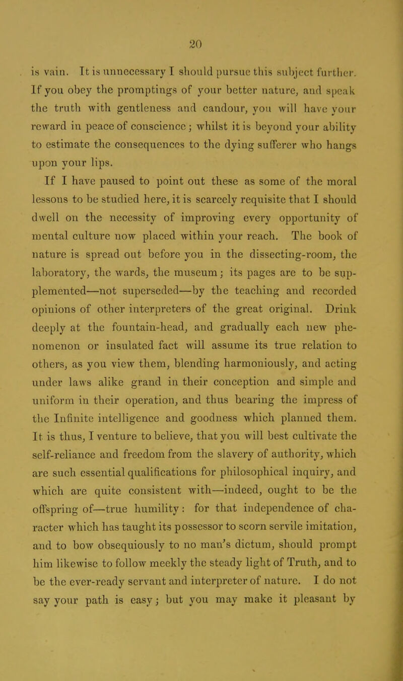 is vain. It is unnecessary I should pursue this suhject further. If you obey the promptings of your better nature, aud speak the truth with gentleness and eandour, you will have your reward in peace of conscience; whilst it is beyond your ability to estimate the consequences to the dying sufferer who hangs upon your lips. If I have paused to point out these as some of the moral lessons to be studied here, it is scarcely requisite that I should dwell on the necessity of improving evei'y opportunity of mental culture now placed within your reach. The book of nature is spread out before you in the dissecting-room, the laboratory, the wards^ the museum; its pages are to be sup- plemented—not superseded—by the teaching and recorded opinions of other interpreters of the great original. Drink deeply at the fountain-head, and gradually each new phe- nomenon or insulated fact will assume its true relation to others, as you view them, blending harmoniously, and acting under laws alike grand in their conception and simple and uniform in their operation, and thus bearing the impress of the Infinite intelligence and goodness which planned them. It is thus, I venture to believe, that you will best cultivate the self-reliance and freedom from the slavery of authority, which are such essential qualifications for philosophical inquiry, and which are quite consistent with—indeed, ought to be the offspring of—true humility: for that independence of cha- racter which has taught its possessor to scorn servile imitation, and to bow obsequiously to no man's dictum, should prompt him likewise to follow meekly the steady light of Truth, and to be the ever-ready servant and interpreter of nature. I do not say your path is easy; but you may make it pleasant by
