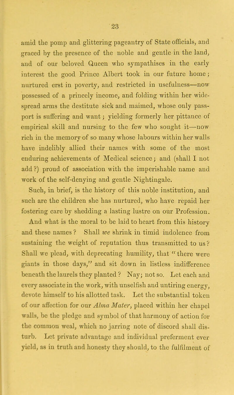 amid the pomp and glittering pageantry of State officials^ and graced by the presence of the noble and gentle in the land, and of our beloved Queen who sympathises in the early interest the good Prince Albert took in our future home; nurtured erst in poverty; and restricted in usefulness—now possessed of a princely income, and folding within her wide- spread arms the destitute sick and maimed, whose only pass- port is suffering and want; yielding formerly her pittance of empirical skill and nursing to the few who sought it—now rich in the memory of so many whose labours within her walls have indelibly allied their names with some of the most enduring achievements of Medical science; and (shall I not add ?) proud of association with the imperishable name and work of the self-denying and gentle Nightingale. Such, in brief, is the history of this noble institution, and such are the children she has nurtured, who have repaid her fostering care by shedding a lasting lustre on our Profession. And what is the moral to be laid to heart from this history and these names ? Shall we shrink in timid indolence from sustaining the weight of reputation thus transmitted to us ? Shall we plead, with deprecating humility, that  there were giants in those days, and sit down in listless indifference beneath the laurels they planted ? Nay; not so. Let each and every associate in the work, with unselfish and untiring energy, devote himself to his allotted task. Let the substantial token of our affection for our Alma Mater, placed within her chapel walls, be the pledge and symbol of that harmony of action for the common weal, which no jarring note of discord shall dis- turb. Let private advantage and individual preferment ever yield, as in truth and honesty they should, to the fulfilment of II