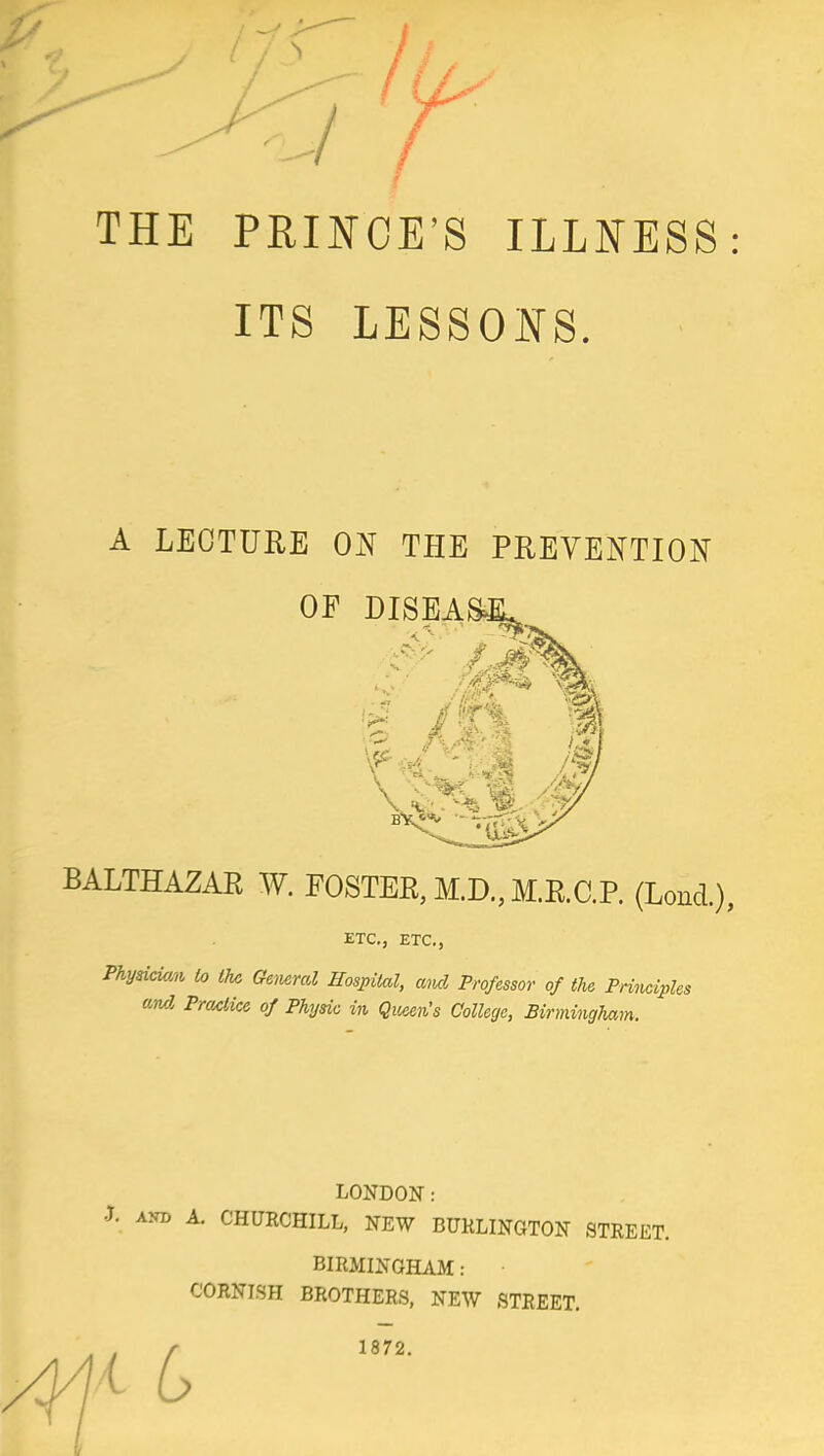 THE PRINCE'S ILLNESS ITS LESSONS. A LECTURE ON THE PREVENTION OF DISEASJL BALTHAZAR W. FOSTER, M.D., M.R.C.P. (LoncL), ETC., ETC., Fhyskiam, to the Gewral Hospital, and Professor of the Prineipl and Practice of Physic in Queen's College, Birmingham. LONDON: J. aM A. CHURCHILL, NEW BURLINGTON STREET. BIRMINGHAM: • CORNISH BROTHERS, NEW STREET. 1872.